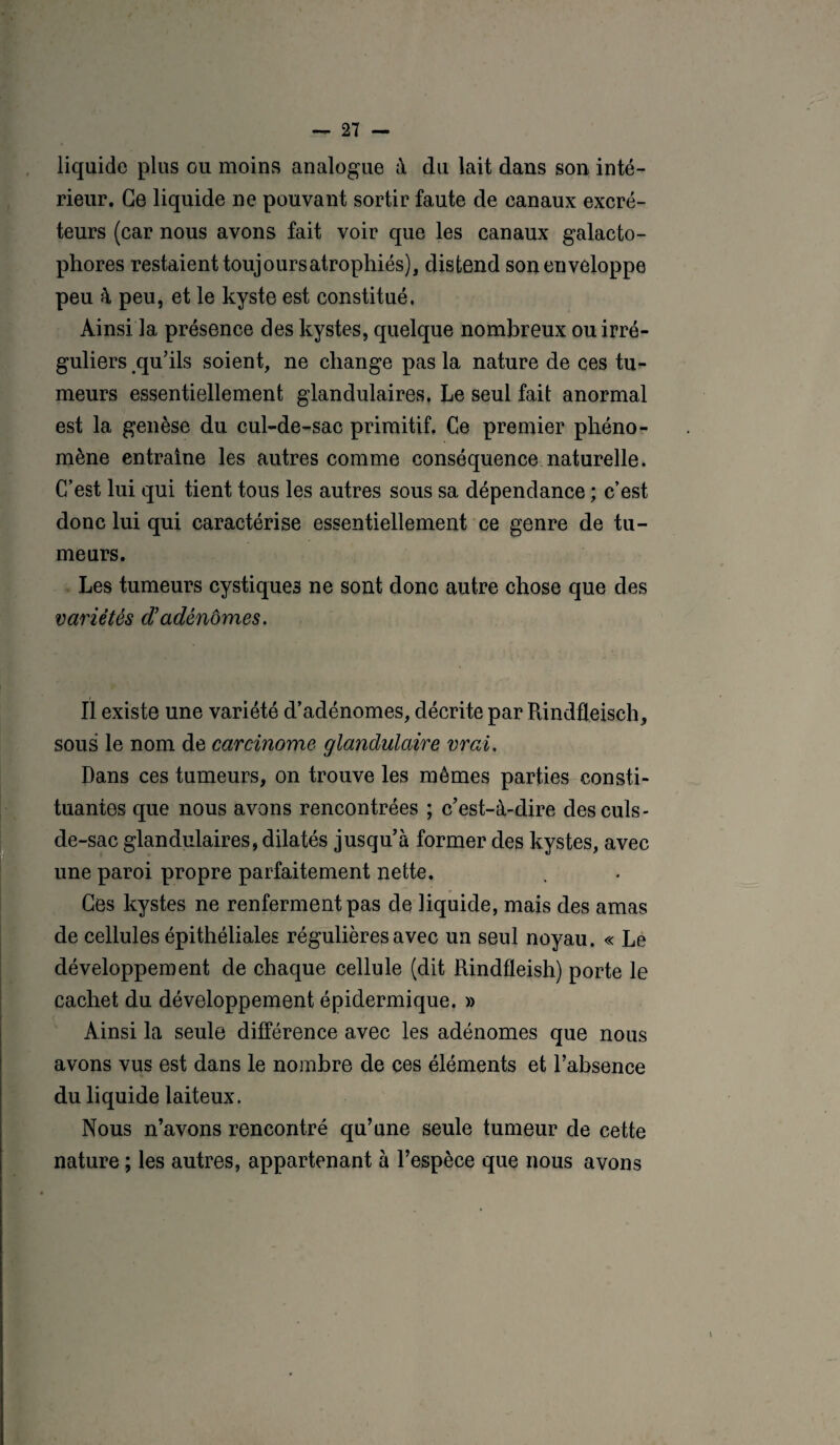 liquide plus ou moins analogue à du lait dans son inté¬ rieur. Ce liquide ne pouvant sortir faute de eanaux excré¬ teurs (car nous avons fait voir que les canaux galacto- phores restaient toujours atrophiés), distend son enveloppe peu 4 peu, et le kyste est constitué. Ainsi la présence des kystes, quelque nombreux ou irré¬ guliers qu'ils soient, ne change pas la nature de ces tu¬ meurs essentiellement glandulaires, Le seul fait anormal est la genèse du cul-de-sac primitif. Ce premier phéno¬ mène entraîne les autres comme conséquence naturelle. C’est lui qui tient tous les autres sous sa dépendance ; c’est donc lui qui caractérise essentiellement ce genre de tu¬ meurs. Les tumeurs cystiques ne sont donc autre chose que des variétés d’adénomes. Il existe une variété d’adénomes, décrite par Rindûeisch, sous le nom de carcinome glandulaire vrai. Dans ces tumeurs, on trouve les mômes parties consti¬ tuantes que nous avons rencontrées ; c'est-à-dire des culs- de-sac glandulaires, dilatés jusqu’à former des kystes, avec une paroi propre parfaitement nette. Ces kystes ne renferment pas de liquide, mais des amas de cellules épithéliales régulières avec un seul noyau. « Le développement de chaque cellule (dit Rindfleish) porte le cachet du développement épidermique. » Ainsi la seule différence avec les adénomes que nous avons vus est dans le nombre de ces éléments et l’absence du liquide laiteux. Nous n’avons rencontré qu’une seule tumeur de cette nature ; les autres, appartenant à l’espèce que nous avons