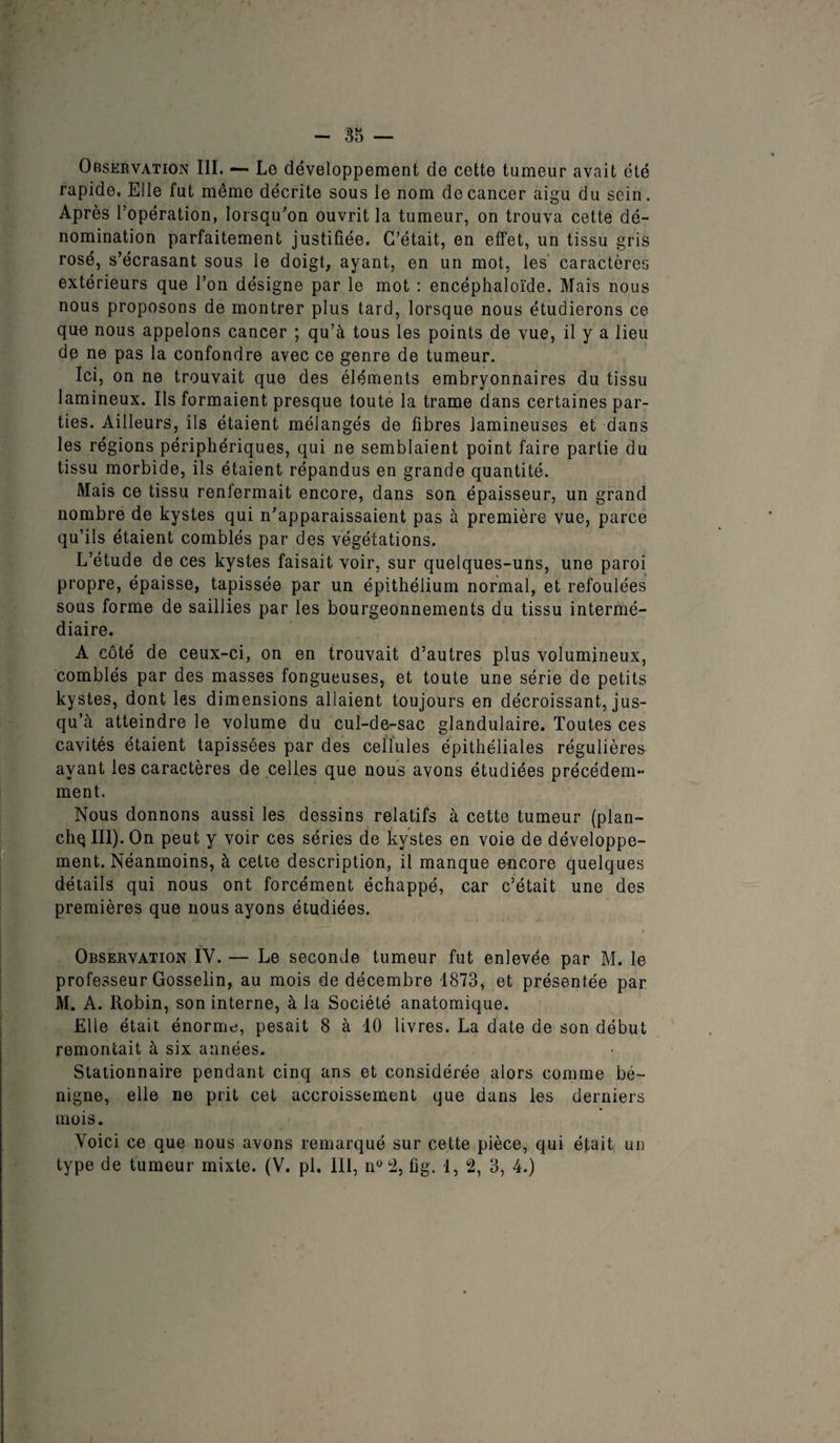 Observation III. — Le développement de cette tumeur avait été rapide. Elle fut même décrite sous le nom de cancer aigu du sein. Après l’opération, lorsqu'on ouvrit la tumeur, on trouva cette dé¬ nomination parfaitement justifiée. C’était, en effet, un tissu gris rosé, s’écrasant sous le doigt, ayant, en un mot, les caractères extérieurs que l’on désigne par le mot : encéphaloïde. Mais nous nous proposons de montrer plus tard, lorsque nous étudierons ce que nous appelons cancer ; qu’à tous les points de vue, il y a lieu de ne pas la confondre avec ce genre de tumeur. Ici, on ne trouvait que des éléments embryonnaires du tissu lamineux. Ils formaient presque toute la trame dans certaines par¬ ties. Ailleurs, ils étaient mélangés de fibres lamineuses et dans les régions périphériques, qui ne semblaient point faire partie du tissu morbide, ils étaient répandus en grande quantité. Mais ce tissu renfermait encore, dans son épaisseur, un grand nombre de kystes qui n’apparaissaient pas à première vue, parce qu’ils étaient comblés par des végétations. L’étude de ces kystes faisait voir, sur quelques-uns, une paroi propre, épaisse, tapissée par un épithélium normal, et refoulées sous forme de saillies par les bourgeonnements du tissu intermé¬ diaire. A côté de ceux-ci, on en trouvait d’autres plus volumineux, comblés par des masses fongueuses, et toute une série de petits kystes, dont les dimensions allaient toujours en décroissant, jus¬ qu’à atteindre le volume du cul-de-sac glandulaire. Toutes ces cavités étaient tapissées par des cellules épithéliales régulières ayant les caractères de celles que nous avons étudiées précédem¬ ment. Nous donnons aussi les dessins relatifs à cette tumeur (plan- chq III). On peut y voir ces séries de kystes en voie de développe¬ ment. Néanmoins, à cette description, il manque encore quelques détails qui nous ont forcément échappé, car c’était une des premières que nous ayons étudiées. » Observation IV. — Le seconde tumeur fut enlevée par M. le professeur Gosselin, au mois de décembre 1873, et présentée par M. A. Robin, son interne, à la Société anatomique. Elle était énorme, pesait 8 à 10 livres. La date de son début remontait à six aimées. Stationnaire pendant cinq ans et considérée alors comme bé¬ nigne, elle ne prit cet accroissement que dans les derniers mois. Voici ce que nous avons remarqué sur cette pièce, qui était un