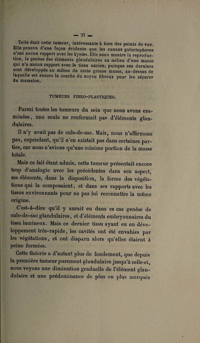 — 31 — Telle était cette tumeur, intéressante à bien des points de vue. Elle prouve d une façon évidente que les canaux galactophores n’ont aucun rapport avec les kystes. Elle nous montre la reproduc¬ tion, la genèse des éléments glandulaires au milieu d’une masse qui n a aucun rapport avec le tissu ancien,' puisque ces derniers sont développés au milieu de cette grosse masse, au-dessus do laquelle est encore la couche du noyau fibreux pour les séparer du mamelon. TUMEURS FIBRO-PLASTIQUES. Parmi toutes les tumeurs du sein que nous avons exa¬ minées , une seule ne renfermait pas d’éléments glan¬ dulaires. Il n’y avait pas de culs-de-sac. Mais, nous n’affirmons pas, cependant, qu il n en existait pas dans certaines par¬ ties, car nous n’avions qu’une minime portion de la masse totale. Mais ce fait étant admis, cette tumeur présentait encore trop d’analogie avec les précédentes dans son aspect, ses éléments, dans la disposition, la forme des végéta¬ tions qui la composaient, et dans ses rapports avec les tissus environnants pour ne pas lui reconnaître la même origine. C’est-à-dire qu'il y aurait eu dans ce cas genèse de culs-de-sac glandulaires, et d’éléments embryonnaires du tissu lamineux. Mais ce dernier tissu ayant eu un déve¬ loppement très-rapide, les cavités ont été envahies par les végétations, et ont disparu alors qu’elles étaient à peine formées. Cette théorie a d autant plus de fondement, que depuis la première tumeur purement glandulaire jusqu’à celle-ci, nous voyons une diminution graduelle de l’élément glan¬ dulaire et une prédominance de plus en plus marquée