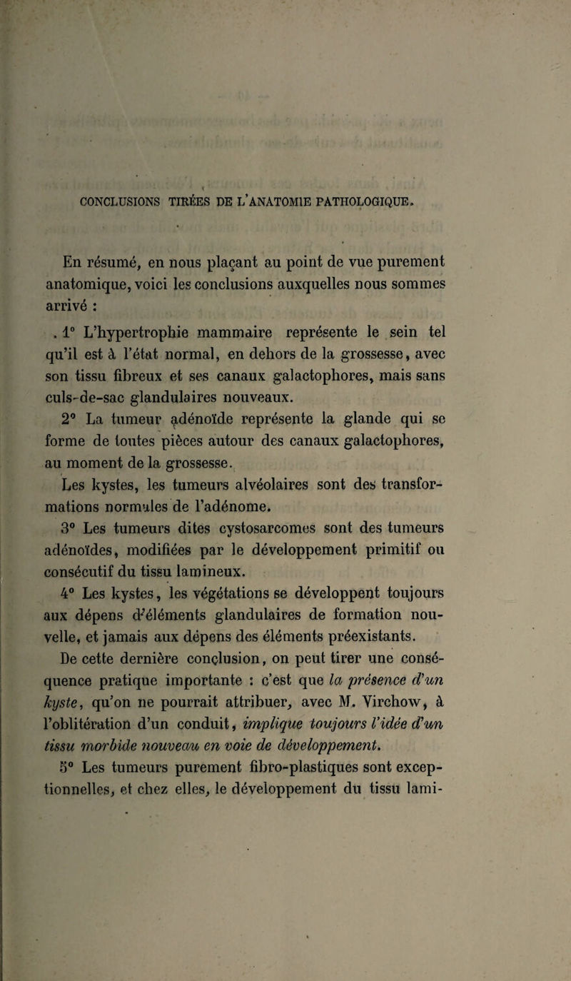 CONCLUSIONS TIRÉES DE L’ANATOMIE PATHOLOGIQUE. En résumé, en nous plaçant au point de vue purement anatomique, voici les conclusions auxquelles nous sommes arrivé : . 1° L’hypertrophie mammaire représente le sein tel qu’il est à l’état normal, en dehors de la grossesse, avec son tissu fibreux et ses canaux galactophores, mais sans culs-de-sac glandulaires nouveaux. 2° La tumeur adénoïde représente la glande qui se forme de toutes pièces autour des canaux galactophores, au moment de la grossesse. Les kystes, les tumeurs alvéolaires sont des transfor¬ mations normales de l’adénome. 3° Les tumeurs dites cystosarcomes sont des tumeurs adénoïdes, modifiées par le développement primitif ou consécutif du tissu lamineux. 4° Les kystes, les végétations se développent toujours aux dépens d-’éléments glandulaires de formation nou¬ velle, et jamais aux dépens des éléments préexistants. De cette dernière conclusion, on peut tirer une consé¬ quence pratique importante : c’est que la 'présence d'un kyste, qu’on ne pourrait attribuer, avec M. Virchow, à l’oblitération d’un conduit, implique toujours Vidée d’un tissu morbide nouveau en voie de développement. 5° Les tumeurs purement fibro-plastiques sont excep¬ tionnelles, et chez elles, le développement du tissu lami-