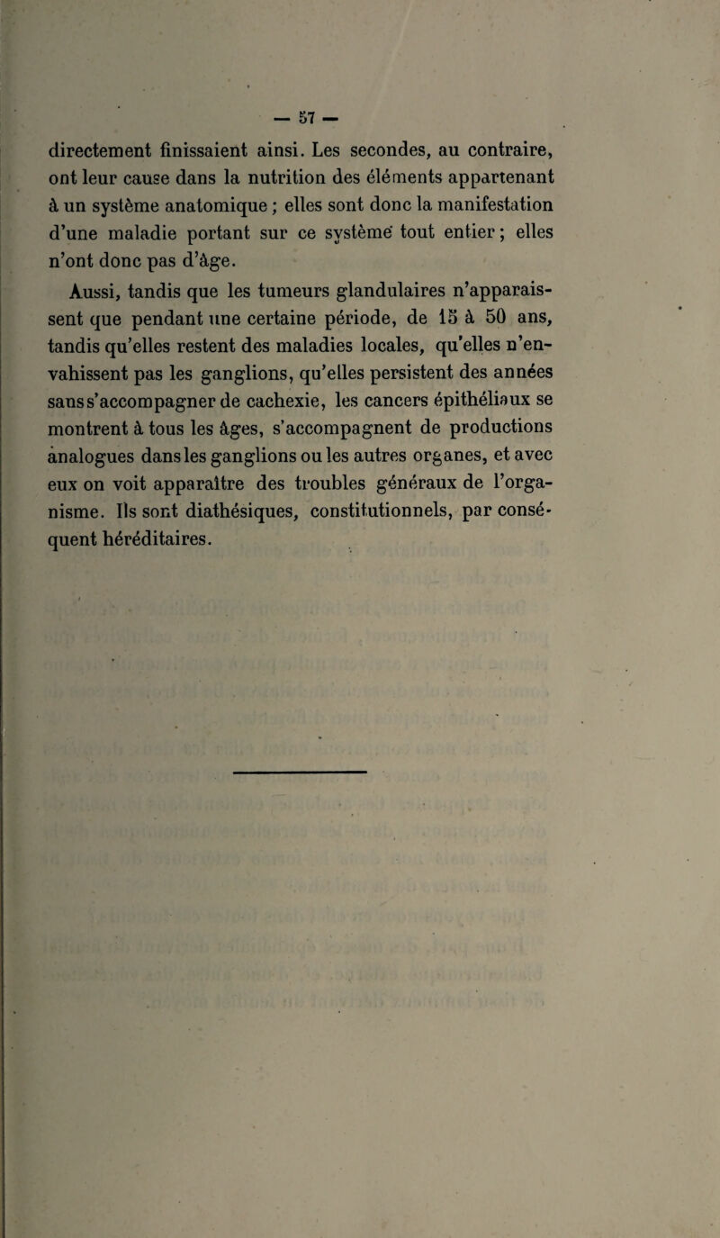 directement finissaient ainsi. Les secondes, au contraire, ont leur cause dans la nutrition des éléments appartenant à un système anatomique ; elles sont donc la manifestation d’une maladie portant sur ce système tout entier ; elles n’ont donc pas d’âge. Aussi, tandis que les tumeurs glandulaires n’apparais¬ sent que pendant une certaine période, de 15 à 50 ans, tandis qu’elles restent des maladies locales, qu’elles n’en¬ vahissent pas les ganglions, qu’elles persistent des années sans s’accompagner de cachexie, les cancers épithéliaux se montrent à tous les âges, s’accompagnent de productions analogues dans les ganglions ou les autres organes, et avec eux on voit apparaître des troubles généraux de l’orga¬ nisme. Ils sont diathésiques, constitutionnels, par consé¬ quent héréditaires.