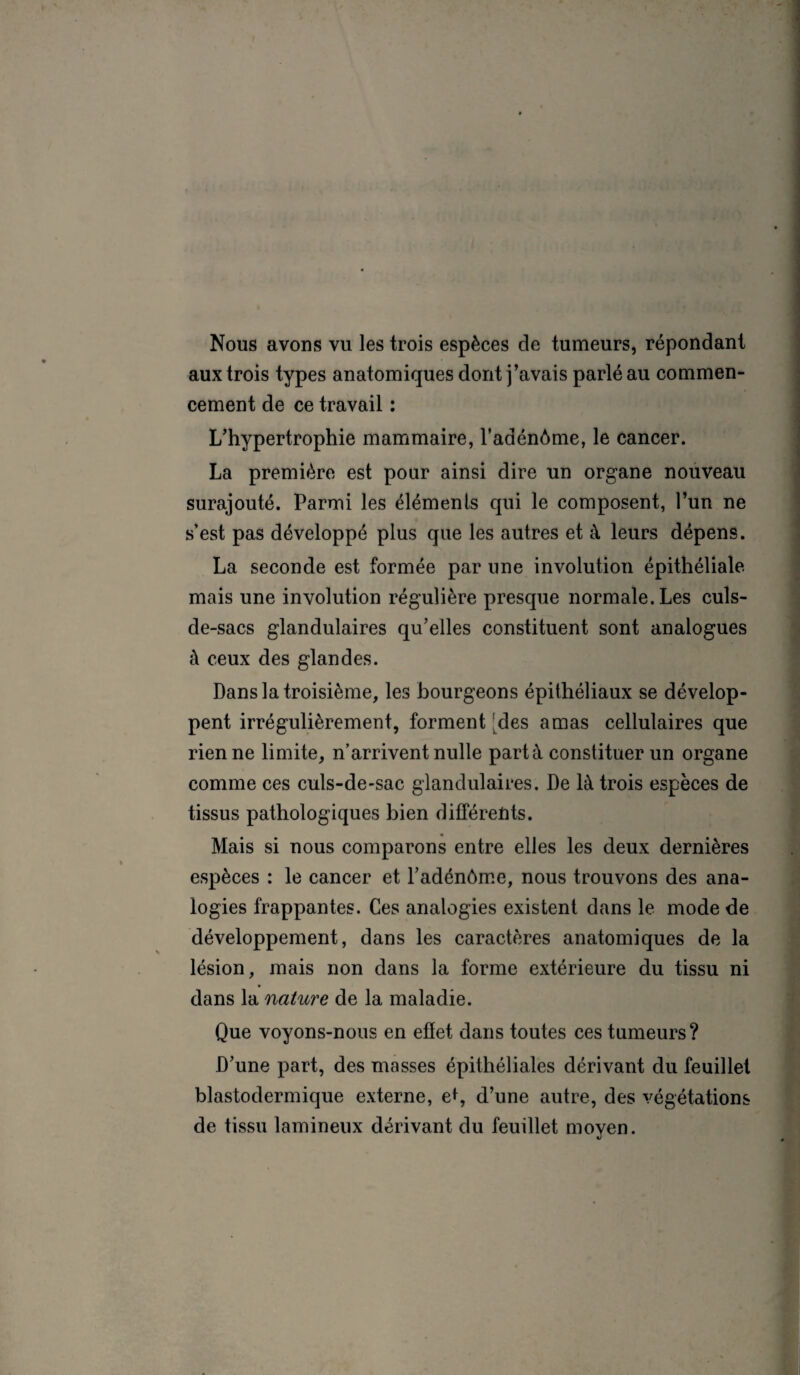 Nous avons vu les trois espèces de tumeurs, répondant aux trois types anatomiques dont j’avais parlé au commen¬ cement de ce travail : L’hypertrophie mammaire, l’adénôme, le cancer. La première est pour ainsi dire un organe nouveau surajouté. Parmi les éléments qui le composent, l’un ne s’est pas développé plus que les autres et à leurs dépens. La seconde est formée par une involution épithéliale mais une involution régulière presque normale. Les culs- de-sacs glandulaires qu’elles constituent sont analogues à ceux des glandes. Dans la troisième, les bourgeons épithéliaux se dévelop¬ pent irrégulièrement, forment des amas cellulaires que rien ne limite, n’arrivent nulle part à constituer un organe comme ces culs-de-sac glandulaires. De là trois espèces de tissus pathologiques bien différents. Mais si nous comparons entre elles les deux dernières espèces : le cancer et l’adénôme, nous trouvons des ana¬ logies frappantes. Ces analogies existent dans le mode de développement, dans les caractères anatomiques de la lésion, mais non dans la forme extérieure du tissu ni dans la nature de la maladie. Que voyons-nous en effet dans toutes ces tumeurs? D’une part, des masses épithéliales dérivant du feuillet blastodermique externe, e*, d’une autre, des végétations de tissu lamineux dérivant du feuillet moyen.