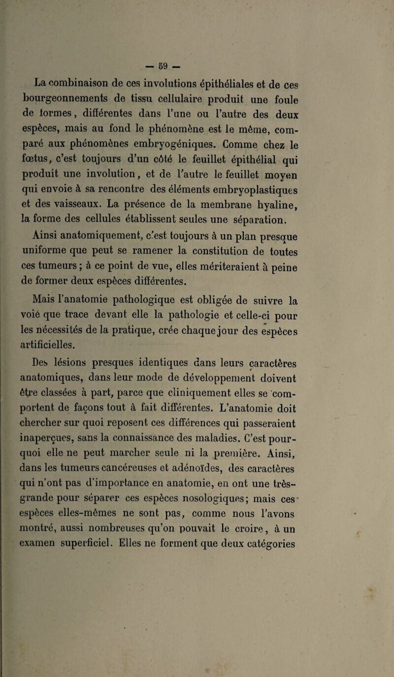 La combinaison de ces involutions épithéliales et de ces bourgeonnements de tissu cellulaire produit une foule de lormes, différentes dans Tune ou l’autre des deux espèces, mais au fond le phénomène est le même, com¬ paré aux phénomènes embryogéniques. Comme chez le fœtus, c’est toujours d’un côté le feuillet épithélial qui produit une involution, et de l'autre le feuillet moyen qui envoie à sa rencontre des éléments embryoplastiques et des vaisseaux. La présence de la membrane hyaline, la forme des cellules établissent seules une séparation. Ainsi anatomiquement, c'est toujours à un plan presque uniforme que peut se ramener la constitution de toutes ces tumeurs ; à ce point de vue, elles mériteraient à peine de former deux espèces différentes. Mais l’anatomie pathologique est obligée de suivre la voie que trace devant elle la pathologie et celle-ci pour les nécessités de la pratique, crée chaque jour des espèces artificielles. Des lésions presques identiques dans leurs caractères anatomiques, dans leur mode de développement doivent être classées à part, parce que cliniquement elles se com¬ portent de façons tout à fait différentes. L’anatomie doit chercher sur quoi reposent ces différences qui passeraient inaperçues, sans la connaissance des maladies. C’est pour¬ quoi elle ne peut marcher seule ni la première. Ainsi, dans les tumeurs cancéreuses et adénoïdes, des caractères qui n’ont pas d’importance en anatomie, en ont une très- grande pour séparer ces espèces nosologiques; mais ces* espèces elles-mêmes ne sont pas, comme nous l’avons montré, aussi nombreuses qu’on pouvait le croire, à un examen superficiel. Elles ne forment que deux catégories