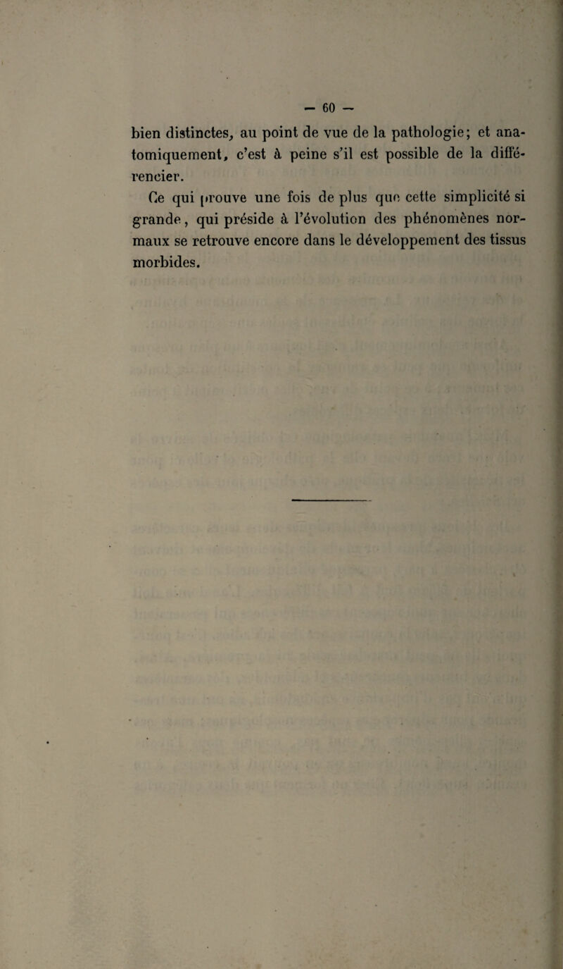 bien distinctes, au point de vue de la pathologie; et ana¬ tomiquement, c’est à peine s’il est possible de la diffé¬ rencier. Ce qui prouve une fois de plus que cette simplicité si grande, qui préside à l’évolution des phénomènes nor¬ maux se retrouve encore dans le développement des tissus morbides.