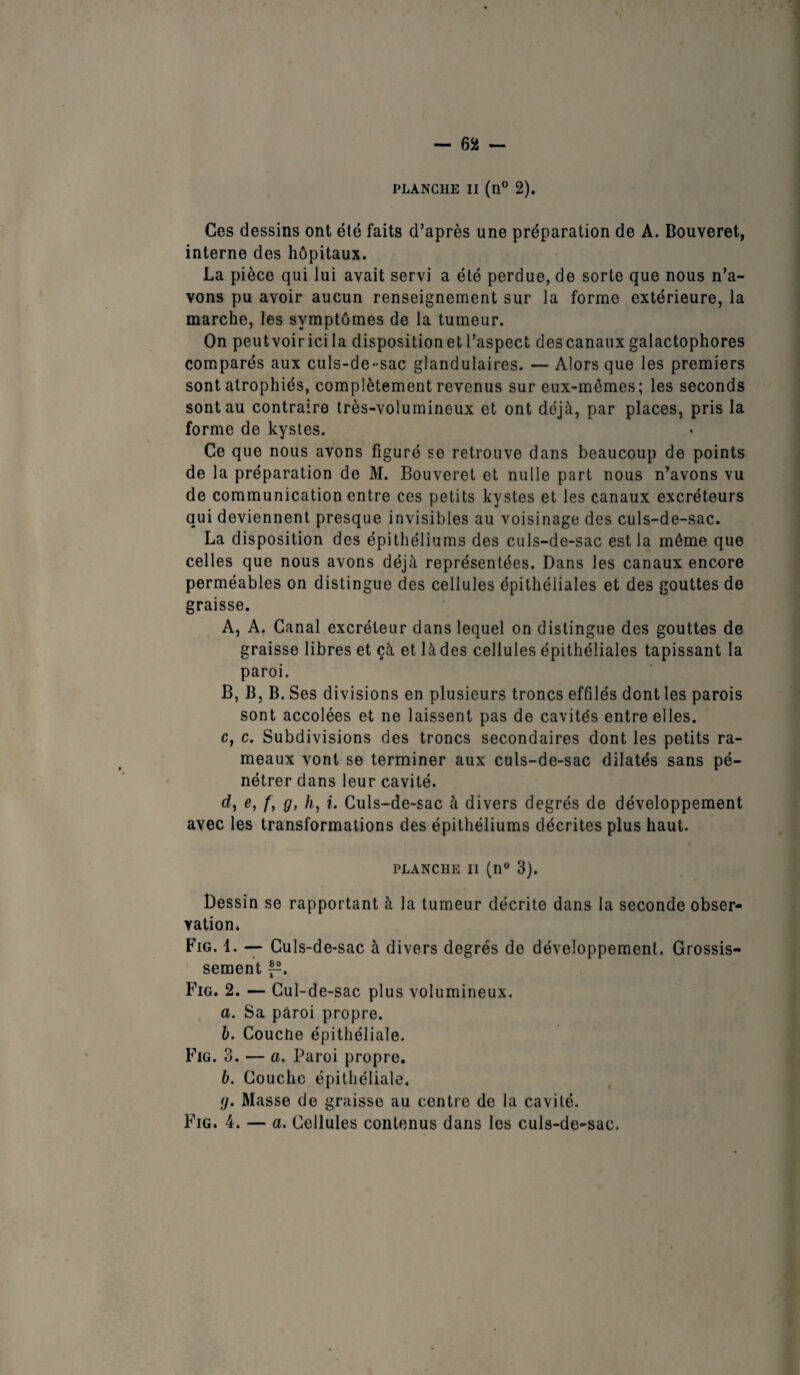 PLANCHE II (n° 2). Ces dessins ont été faits d’après une préparation de A. Bouveret, interne des hôpitaux. La pièce qui lui avait servi a été perdue, de sorte que nous n’a¬ vons pu avoir aucun renseignement sur la forme extérieure, la marche, les symptômes de la tumeur. On peutvoiricila disposition et l’aspect des canaux galactophores comparés aux culs-de-sac glandulaires. — Alors que les premiers sont atrophiés, complètement revenus sur eux-mêmes; les seconds sont au contraire très-volumineux et ont déjà, par places, pris la forme de kystes. Ce que nous avons figuré se retrouve dans beaucoup de points de la préparation de M. Bouveret et nulle part nous n’avons vu de communication entre ces petits kystes et les canaux excréteurs qui deviennent presque invisibles au voisinage des culs-de-sac. La disposition des épithéliums des culs-de-sac est la même que celles que nous avons déjà représentées. Dans les canaux encore perméables on distingue des cellules épithéliales et des gouttes de graisse. A, A. Canal excréteur dans lequel on distingue des gouttes de graisse libres et çà et là des cellules épithéliales tapissant la paroi. B, B, B. Ses divisions en plusieurs troncs effilés dont les parois sont accolées et ne laissent pas de cavités entre elles. c, c. Subdivisions des troncs secondaires dont les petits ra¬ meaux vont se terminer aux culs-de-sac dilatés sans pé¬ nétrer dans leur cavité. d, e> /> 9> h, i. Culs-de-sac à divers degrés de développement avec les transformations des épithéliums décrites plus haut. planche ii (n° 3). Dessin se rapportant à la tumeur décrite dans la seconde obser¬ vation. Fig. 1. — Culs-de-sac à divers degrés de développement. Grossis¬ sement Fig. 2. — Cul-de-sac plus volumineux. a. Sa pâroi propre. b. Couche épithéliale. Fig. 3. — a. Paroi propre. b. Couche épithéliale. (j. Masse de graisse au centre de la cavité. Fig. 4. — a. Cellules contenus dans les culs-de-sac.