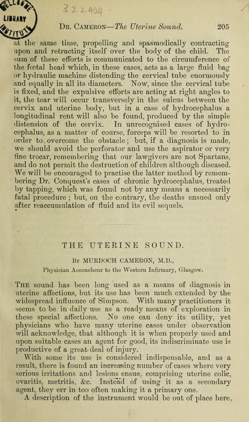 at the same time, propelling and spasmodically contracting upon and retracting itself over the body of the child. The sum of these efforts is communicated to the circumference of the.foetal head which, in these cases, acts as a large fluid hag or hydraulic machine distending the cervical tube enormously and equally in all its diameters. Now, since the cervical tube is fixed, and the expulsive efforts are acting at right angles to it, the tear will occur transversely in the sulcus between the cervix and uterine body, but in a case of hydrocephalus a longitudinal rent will also be found, produced by the simple distension of the cervix. In unrecognised cases of hydro¬ cephalus, as a matter of course, forceps will be resorted to in order to overcome the obstacle; but, if a diagnosis is made, we should avoid the perforator and use the aspirator or very fine trocar, remembering that our lawgivers are not Spartans, and do not permit the destruction of children although diseased. We will be encouraged to practise the latter method by remem¬ bering Dr. Conquest’s cases of chronic hydrocephalus, treated by tapping, which was found not by any means a necessarily fatal procedure ; but, on the contrary, the deaths ensued only after reaccumulation of fluid and its evil sequels. THE UTERINE SOUND. By MURDOCH CAMERON, M.D., Physician Accoucheur to the Western Infirmary, Glasgow. The sound has been long used as a means of diagnosis in uterine affections, but its use has been much extended by the widespread influence of Simpson. With many practitioners it seems to be in daily use as a ready means of exploration in these special affections. No one can deny its utility, yet physicians who have many uterine cases under observation will acknowledge, that although it is when properly used and upon suitable cases an agent for good, its indiscriminate use is productive of a great deal of injury. With some its use is considered indispensable, and as a result, there is found an increasing: number of cases where verv serious irritations and lesions ensue, comprising uterine colic, ovaritis, metritis, &c. Instead of using it as a secondary agent, they err in too often making it a primary one. A description of the instrument would be out of place here,