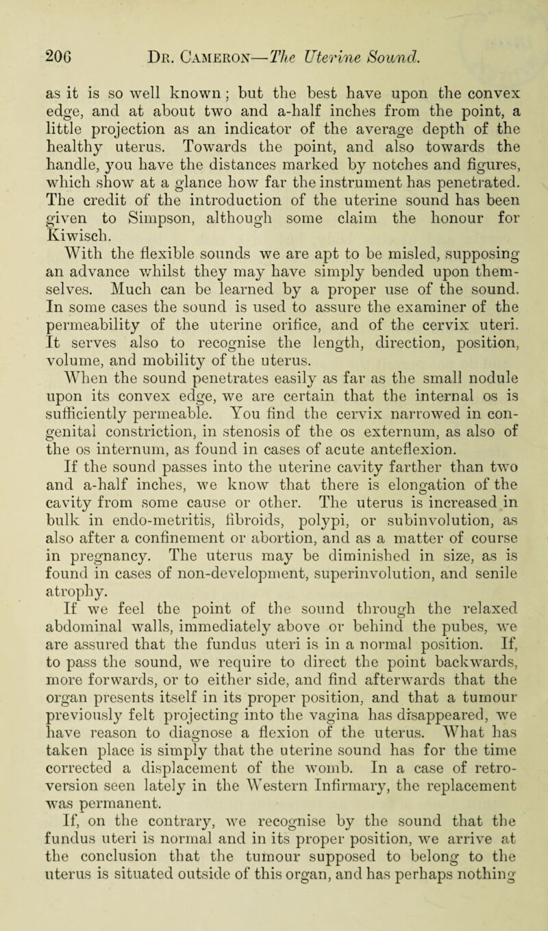 as it is so well known ; but the best have upon the convex edge, and at about two and a-half inches from the point, a little projection as an indicator of the average depth of the healthy uterus. Towards the point, and also towards the handle, }7ou have the distances marked by notches and figures, which show at a glance how far the instrument has penetrated. The credit of the introduction of the uterine sound has been given to Simpson, although some claim the honour for Kiwisch. With the flexible sounds we are apt to be misled, supposing an advance whilst they may have simply bended upon them¬ selves. Much can be learned by a proper use of the sound. In some cases the sound is used to assure the examiner of the permeability of the uterine orifice, and of the cervix uteri. It serves also to recognise the length, direction, position, volume, and mobility of the uterus. When the sound penetrates easily as far as the small nodule upon its convex edge, we are certain that the internal os is sufficiently permeable. You find the cervix narrowed in con¬ genital constriction, in stenosis of the os externum, as also of the os internum, as found in cases of acute anteflexion. If the sound passes into the uterine cavity farther than two and a-half inches, we know that there is elongation of the cavity from some cause or other. The uterus is increased in bulk in endo-metritis, fibroids, polypi, or subinvolution, as also after a confinement or abortion, and as a matter of course in pregnancy. The uterus may be diminished in size, as is found in cases of non-development, superinvolution, and senile atrophy. If we feel the point of the sound through the relaxed abdominal walls, immediately above or behind the pubes, we are assured that the fundus uteri is in a normal position. If, to pass the sound, we require to direct the point backwards, more forwards, or to either side, and find afterwards that the organ presents itself in its proper position, and that a tumour previously felt projecting into the vagina has disappeared, we have reason to diagnose a flexion of the uterus. What has taken place is simply that the uterine sound has for the time corrected a displacement of the womb. In a case of retro¬ version seen lately in the Western Infirmary, the replacement was permanent. If, on the contrary, we recognise by the sound that the fundus uteri is normal and in its proper position, we arrive at the conclusion that the tumour supposed to belong to the uterus is situated outside of this organ, and has perhaps nothing