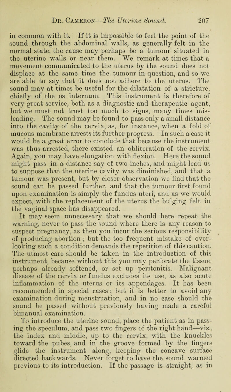 in common with it. If it is impossible to feel the point of the sound through the abdominal walls, as generally felt in the normal state, the cause may perhaps be a tumour situated in the uterine walls or near them. We remark at times that a movement communicated to the uterus by the sound does not displace at the same time the tumour in question, and so we are able to say that it does not adhere to the uterus. The sound may at times be useful for the dilatation of a stricture, chiefly of the os internum. This instrument is therefore of very great service, both as a diagnostic and therapeutic agent, but we must not trust too much to signs, many times mis¬ leading. The sound may be found to pass only a small distance into the cavity of the cervix, as, for instance, when a fold of mucous membrane arrests its further progress. In such a case it would be a great error to conclude that because the instrument was thus arrested, there existed an obliteration of the cervix. Again, you may have elongation with flexion. Here the sound might pass in a distance say of two inches, and might lead us to suppose that the uterine cavity was diminished, and that a tumour was present, but by closer observation we find that the sound can be passed further, and that the tumour first found upon examination is simply the fundus uteri, and as we would expect, with the replacement of the uterus the bulging felt in the vaginal space has disappeared. It may seem unnecessary that we should here repeat the warning, never to pass the sound where there is any reason to suspect pregnancy, as then you incur the serious responsibility of producing abortion ; but the too frequent mistake of over¬ looking such a condition demands the repetition of this caution. The utmost care should be taken in the introduction of this instrument, because without this you may perforate the tissue, perhaps already softened, or set up peritonitis. Malignant disease of the cervix or fundus excludes its use, as also acute inflammation of the uterus or its appendages. It has been recommended in special cases ; but it is better to avoid any examination during menstruation, and in no case should the sound be passed without previously having made a careful bimanual examination. To introduce the uterine sound, place the patient as in pass¬ ing the speculum, and pass two fingers of the right hand—viz., the index and middle, up to the cervix, with the knuckles toward the pubes, and in the groove formed by the fingers glide the instrument along, keeping the concave surface directed backwards. Never forget to have the sound warmed previous to its introduction. If the passage is straight, as in