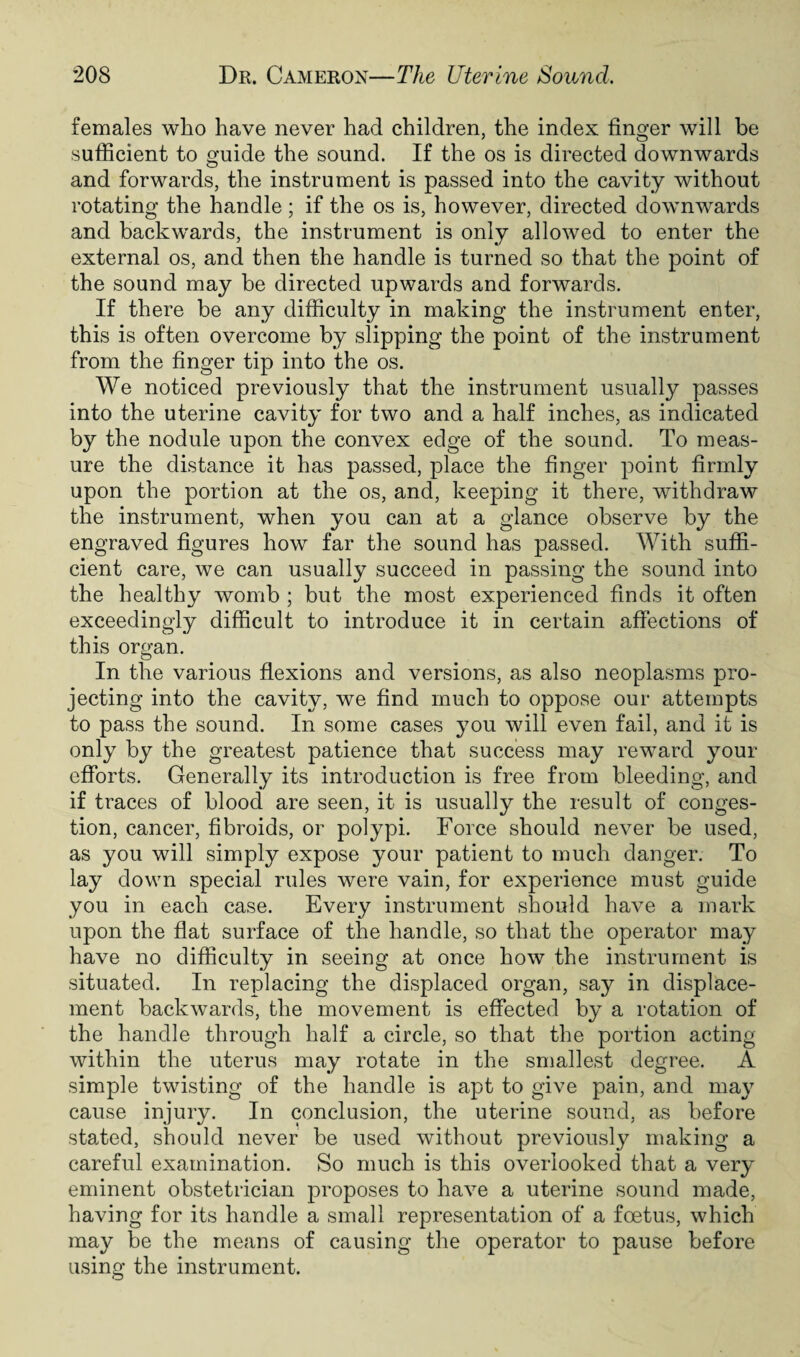females who have never had children, the index finger will be sufficient to guide the sound. If the os is directed downwards and forwards, the instrument is passed into the cavity without rotating the handle; if the os is, however, directed downwards and backwards, the instrument is only allowed to enter the external os, and then the handle is turned so that the point of the sound may be directed upwards and forwards. If there be any difficulty in making the instrument enter, this is often overcome by slipping the point of the instrument from the finger tip into the os. We noticed previously that the instrument usually passes into the uterine cavity for two and a half inches, as indicated by the nodule upon the convex edge of the sound. To meas¬ ure the distance it has passed, place the finger point firmly upon the portion at the os, and, keeping it there, withdraw the instrument, when you can at a glance observe by the engraved figures how far the sound has passed. With suffi¬ cient care, we can usually succeed in passing the sound into the healthy womb ; but the most experienced finds it often exceedingly difficult to introduce it in certain affections of this organ. In the various flexions and versions, as also neoplasms pro¬ jecting into the cavity, we find much to oppose our attempts to pass the sound. In some cases you will even fail, and it is only by the greatest patience that success may reward your efforts. Generally its introduction is free from bleeding, and if traces of blood are seen, it is usually the result of conges¬ tion, cancer, fibroids, or polypi. Force should never be used, as you will simply expose your patient to much danger. To lay down special rules were vain, for experience must guide you in each case. Every instrument should have a mark upon the flat surface of the handle, so that the operator may have no difficulty in seeing at once how the instrument is situated. In replacing the displaced organ, say in displace¬ ment backwards, the movement is effected by a rotation of the handle through half a circle, so that the portion acting within the uterus may rotate in the smallest degree. A simple twisting of the handle is apt to give pain, and may cause injury. In conclusion, the uterine sound, as before stated, should never be used without previously making a careful examination. So much is this overlooked that a very eminent obstetrician proposes to have a uterine sound made, having for its handle a small representation of a foetus, which may be the means of causing the operator to pause before using the instrument.