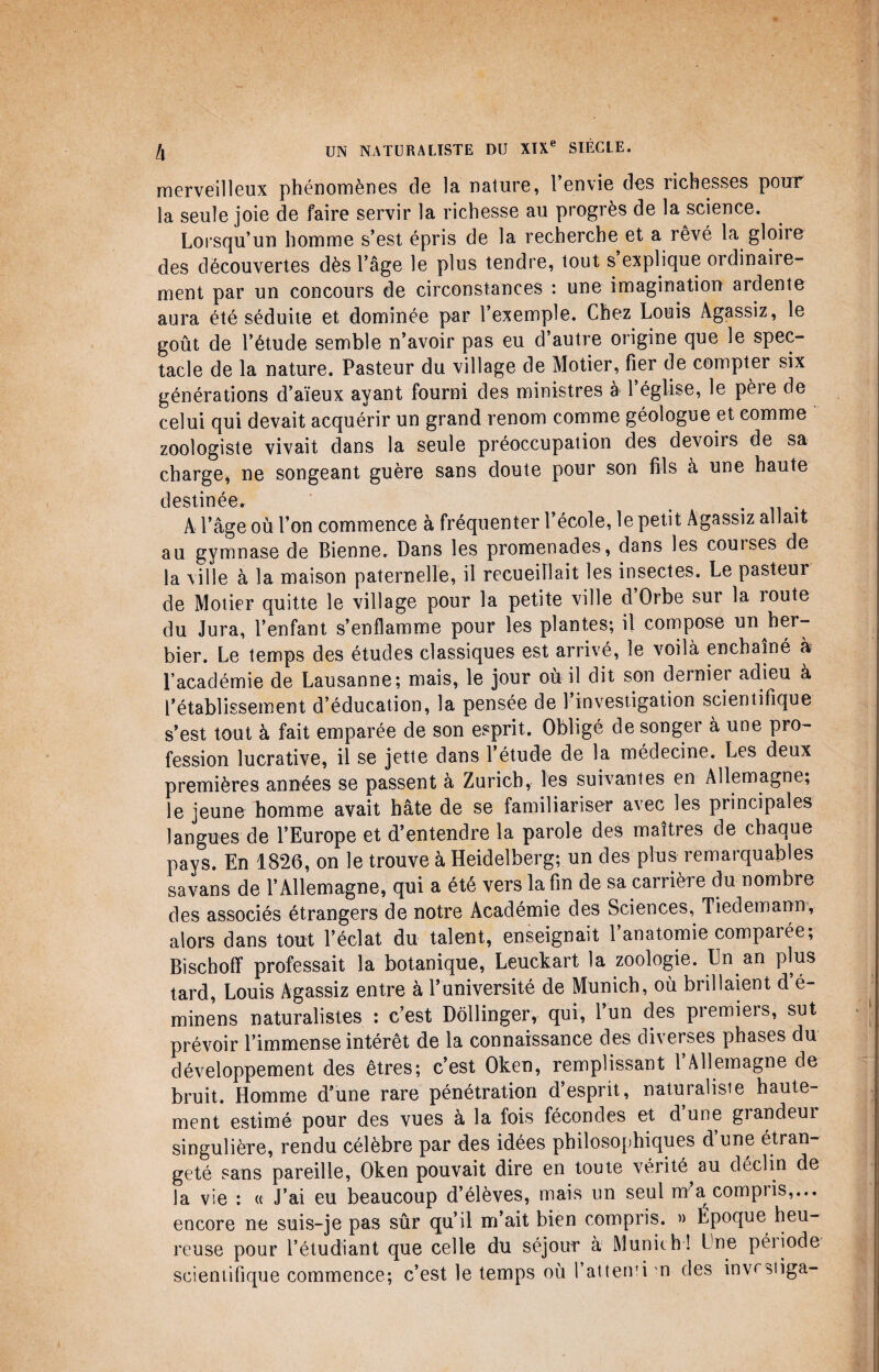 merveilleux phénomènes de la nature, l’envie des richesses pour la seule joie de faire servir la richesse au progrès de la science. Lorsqu’un homme s’est épris de la recherche et a rêvé la gloire des découvertes dès l’âge le plus tendre, tout s explique ordinaiie- ment par un concours de circonstances : une imagination ardente aura été séduite et dominée par l’exemple. Chez Louis Agassiz, le goût de l’étude semble n’avoir pas eu d’autre origine que le spec¬ tacle de la nature. Pasteur du village de Motier, fier de compter six générations d’aïeux ayant fourni des ministres à 1 église, le pèie de celui qui devait acquérir un grand renom comme géologue et comme zoologiste vivait dans la seule préoccupation des devoirs de sa charge, ne songeant guère sans doute pour son fils à une haute destinée» . A l’âge où l’on commence à fréquenter l’école, le petit Agassiz allait au gymnase de Bienne. Dans les promenades, dans les couises de la ville à la maison paternelle, il recueillait les insectes. Le pasteur de Motier quitte le village pour la petite ville d Orbe sur la route du Jura, l’enfant s’enflamme pour les plantes; il compose un her¬ bier. Le temps des études classiques est arrivé, le voilà enchaîné à l’académie de Lausanne; mais, le jour où il dit son dernier adieu à l’établissement d’éducation, la pensée de 1 investigation scientifique s’est tout à fait emparée de son esprit. Obligé de songer à une pro¬ fession lucrative, il se jette dans l’étude de la médecine. Les deux premières années se passent à Zurich,, les suivantes en Allemagne; le jeune homme avait hâte de se familiariser avec les principales langues de l’Europe et d’entendre la parole des maîtres de chaque pays. En 1826, on le trouve à Heidelberg; un des plus remarquables savans de l’Allemagne, qui a été vers la fin de sa carrière du nombre des associés étrangers de notre Académie des Sciences, Tiedemann, alors dans tout l’éclat du talent, enseignait 1 anatomie comparée, Bischofï professait la botanique, Leuckart la zoologie. Un an plus tard, Louis Agassiz entre à l’université de Munich, où brillaient d’é- minens naturalistes : c’est Dôllinger, qui, 1 un des premiers, sut prévoir l’immense intérêt de la connaissance des diverses phases du développement des êtres; c’est Oken, remplissant 1 Allemagne de bruit. Homme d’une rare pénétration d’esprit, naturaliste haute¬ ment estimé pour des vues à la fois fécondes et d’une grandeur singulière, rendu célèbre par des idées philosophiques d’une étran¬ geté sans pareille, Oken pouvait dire en toute vérité, au déclin de la vie : « J’ai eu beaucoup d’élèves, mais un seul m a compris,... encore ne suis-je pas sûr qu’il m’ait bien compris. » Epoque heu¬ reuse pour l’étudiant que celle du séjour à Munich ! Une péiiode scientifique commence; c’est le temps où 1 atterri n des invrstiga-