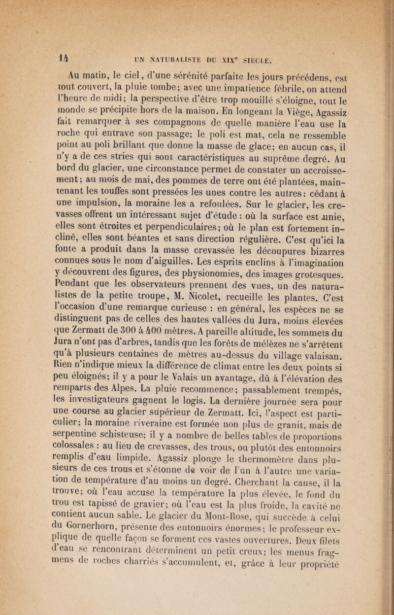 1A Au matin, le ciel, d’une sérénité parfaite les jours précédens, est tout couvert, la pluie tombe; avec une impatience fébrile, on attend l’heure de midi; la perspective d’être trop mouillé s’éloigne, tout le monde se précipite hors de la maison. En longeant la Viège, Agassiz fait remarquer à ses compagnons de quelle manière l’eau use la roche qui entrave son passage; le poli est mat, cela ne ressemble point au poli brillant que donne la masse de glace; en aucun cas, il n’y a de ces stries qui sont caractéristiques au suprême degré. Au bord du glacier, une circonstance permet de constater un accroisse¬ ment; au mois de mai, des pommes de terre ont été plantées, main¬ tenant les touffes sont pressées les unes contre les autres: cédant à une impulsion, la moraine les a refoulées. Sur le glacier, les cre¬ vasses offrent un intéressant sujet d’étude : où la surface est .unie, elles sont étroites et perpendiculaires; où le plan est fortement in¬ cliné, elles sont béantes et sans direction régulière. C’est qu’ici la fonte a produit dans la masse crevassée les découpures bizarres connues sous le nom d aiguilles. Les esprits enclins à l’imagination y découvrent des figures, des physionomies, des images grotesques. Pendant que les observateurs prennent des vues, un des natura¬ listes de la petite troupe, M. Nicolet, recueille les plantes. C’est 1 occasion dune remarque curieuse : en général, les espèces ne se distinguent pas de celles des hautes vallées du Jura, moins élevées que Zermatt de 300 à A00 mètres. A pareille altitude, les sommets du Jura n ont pas d arbres, tandis que les forêts de mélèzes ne s’arrêtent qu a plusieurs centaines de mètres au-dessus du village valaisan. Rien n’indique mieux la différence de climat entre les deux points si peu éloignés; il y a pour le Valais un avantage, dû à l’élévation des remparts des Alpes. La pluie recommence; passablement trempés, les investigateurs gagnent le logis. La dernière journée sera pour une course au glacier supérieur de Zermatt. Ici, l’aspect est parti- culiei ; la moraine riveraine est formée non plus de granit, mais de serpentine schisteuse; il y a nombre de belles tables de proportions colossales : au lieu de crevasses, des trous, ou plutôt des entonnoirs remplis d’eau limpide. Agassiz plonge le thermomètre dans plu- sieuis de ces trous et s étonne de voir de 1 un à l’autre une varia¬ tion de température d’au moins un degré. Cherchant la cause, il la trouve; où l’eau accuse la température la plus élevée, le fond du trou est tapissé de gravier; où l’eau est la plus froide, la cavité ne contient aucun sable. Le glacier du Mont-Rose, qui succède à celui du Gornerhorn, présente des entonnoirs énormes; le professeur ex¬ plique de quelle façon se forment ces vastes ouvertures. Deux filets deau se rencontrant déterminent un petit creux; les menus frag- mens de roches charriés s’accumulent, et, grâce à leur propriété