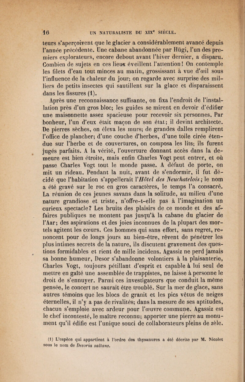 teurs s’aperçoivent que le glacier a considérablement avancé depuis l’année précédente. Une cabane abandonnée par Hügi, l’un des pre¬ miers explorateurs, encore debout avant l’hiver dernier, a disparu. Combien de sujets en ces lieux éveillent l’attention! On contemple les filets d’eau tout minces au matin, grossissant à vue d’œil sous l’influence de la chaleur du jour; on regarde avec surprise des mil¬ liers de petits insectes qui sautillent sur la glace et disparaissent dans les fissures (1). Après une reconnaissance suffisante, on fixa l’endroit de l’instal¬ lation près d’un gros bloc; les guides se mirent en devoir d’édifier une maisonnette assez spacieuse pour recevoir six personnes, Par bonheur, l’un d’eux était maçon de son état; il devint architecte. De pierres sèches, on éleva les murs; de grandes dalles remplirent l’office de plancher; d’une couche d’herbes, d’une toile cirée éten¬ due sur l’herbe et de couvertures, on composa les lits; ils furent jugés parfaits. A la vérité, l’ouverture donnant accès dans la de¬ meure est bien étroite, mais enfin Charles Vogt peut entrer, et où passe Charles Yogt tout le monde passe, A défaut de porte, on mit un rideau. Pendant la nuit, avant de s’endormir, il fut dé¬ cidé que l’habitation s’appellerait Y Hôtel des ISeuchatelois ; le nom a été gravé sur le roc en gros caractères, le temps l’a consacré. La réunion de ces jeunes savans dans la solitude, au milieu d’une nature grandiose et triste, n’ofifre-t-elle pas à l’imagination un curieux spectacle? Les bruits des plaisirs de ce monde et des af^ faires publiques ne montent pas jusqu’à la cabane du glacier de l’Aar; des aspirations et des joies inconnues de la plupart des mor¬ tels agitent les cœurs. Ces hommes qui sans effort, sans regret, re^ noncent pour de longs jours au bien-être, rêvent de pénétrer les plus intimes secrets de la nature, ils discutent gravement des ques¬ tions formidables et rient de mille incidens. Agassiz ne perd jamais sa bonne humeur, Desor s’abandonne volontiers à la plaisanterie, Charles Vogt, toujours pétillant d’esprit et capable à lui seul de mettre en gaîté une assemblée de trappistes, ne laisse à personne le droit de s’ennuyer. Parmi ces investigateurs que conduit la même pensée, le concert ne saurait être troublé. Sur la mer de glace, sans autres témoins que les blocs de granit et les pics vêtus de neiges éternelles, il n’y a pas de rivalités; dans la mesure de ses aptitudes, chacun s’emploie avec ardeur pour l’œuvre commune. Agassiz est le chef incontesté, le maître reconnu; apporter une pierre au monu¬ ment qu’il édifie est l’unique souci de collaborateurs pleins de zèle. (1) L’espèce qui appartient à l’ordre des thysanures a été décrite par M. Nicolet sous le nom de Desoria saltans.