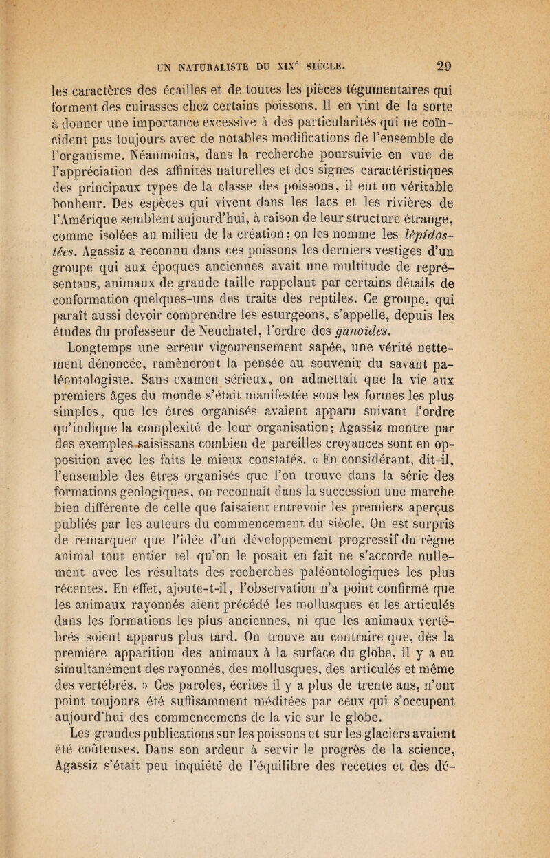 les caractères des écailles et de toutes les pièces tégumentaires qui forment des cuirasses chez certains poissons. Il en vint de la sorte à donner une importance excessive à des particularités qui ne coïn¬ cident pas toujours avec de notables modifications de l’ensemble de l’organisme. Néanmoins, dans la recherche poursuivie en vue de l’appréciation des affinités naturelles et des signes caractéristiques des principaux types de la classe des poissons, il eut un véritable bonheur. Des espèces qui vivent dans les lacs et les rivières de l’Amérique semblent aujourd’hui, à raison de leur structure étrange, comme isolées au milieu de la création; on Jes nomme les lèpidos- tées. Agassiz a reconnu dans ces poissons les derniers vestiges d’un groupe qui aux époques anciennes avait une multitude de repré- sentans, animaux de grande taille rappelant par certains détails de conformation quelques-uns des traits des reptiles. Ce groupe, qui paraît aussi devoir comprendre les esturgeons, s’appelle, depuis les études du professeur de Neuchâtel, l’ordre des ganoïdes. Longtemps une erreur vigoureusement sapée, une vérité nette¬ ment dénoncée, ramèneront la pensée au souvenir du savant pa¬ léontologiste. Sans examen sérieux, on admettait que la vie aux premiers âges du monde s’était manifestée sous les formes les plus simples, que les êtres organisés avaient apparu suivant l’ordre qu’indique la complexité de leur organisation; Agassiz montre par des exemples saisissans combien de pareilles croyances sont en op¬ position avec les faits le mieux constatés. « En considérant, dit-il, l’ensemble des êtres organisés que l’on trouve dans la série des formations géologiques, on reconnaît dans la succession une marche bien différente de celle que faisaient entrevoir les premiers aperçus publiés par les auteurs du commencement du siècle. On est surpris de remarquer que l’idée d’un développement progressif du règne animal tout entier tel qu’on le posait en fait ne s’accorde nulle¬ ment avec les résultats des recherches paléontologiques les plus récentes. En effet, ajoute-t-il, l’observation n’a point confirmé que les animaux rayonnés aient précédé les mollusques et les articulés dans les formations les plus anciennes, ni que les animaux verté¬ brés soient apparus plus tard. On trouve au contraire que, dès la première apparition des animaux à la surface du globe, il y a eu simultanément des rayonnés, des mollusques, des articulés et même des vertébrés. » Ces paroles, écrites il y a plus de trente ans, n’ont point toujours été suffisamment méditées par ceux qui s’occupent aujourd’hui des commencemens de la vie sur le globe. Les grandes publications sur les poissons et sur les glaciers avaient été coûteuses. Dans son ardeur à servir le progrès de la science, Agassiz s’était peu inquiété de l’équilibre des recettes et des dé-