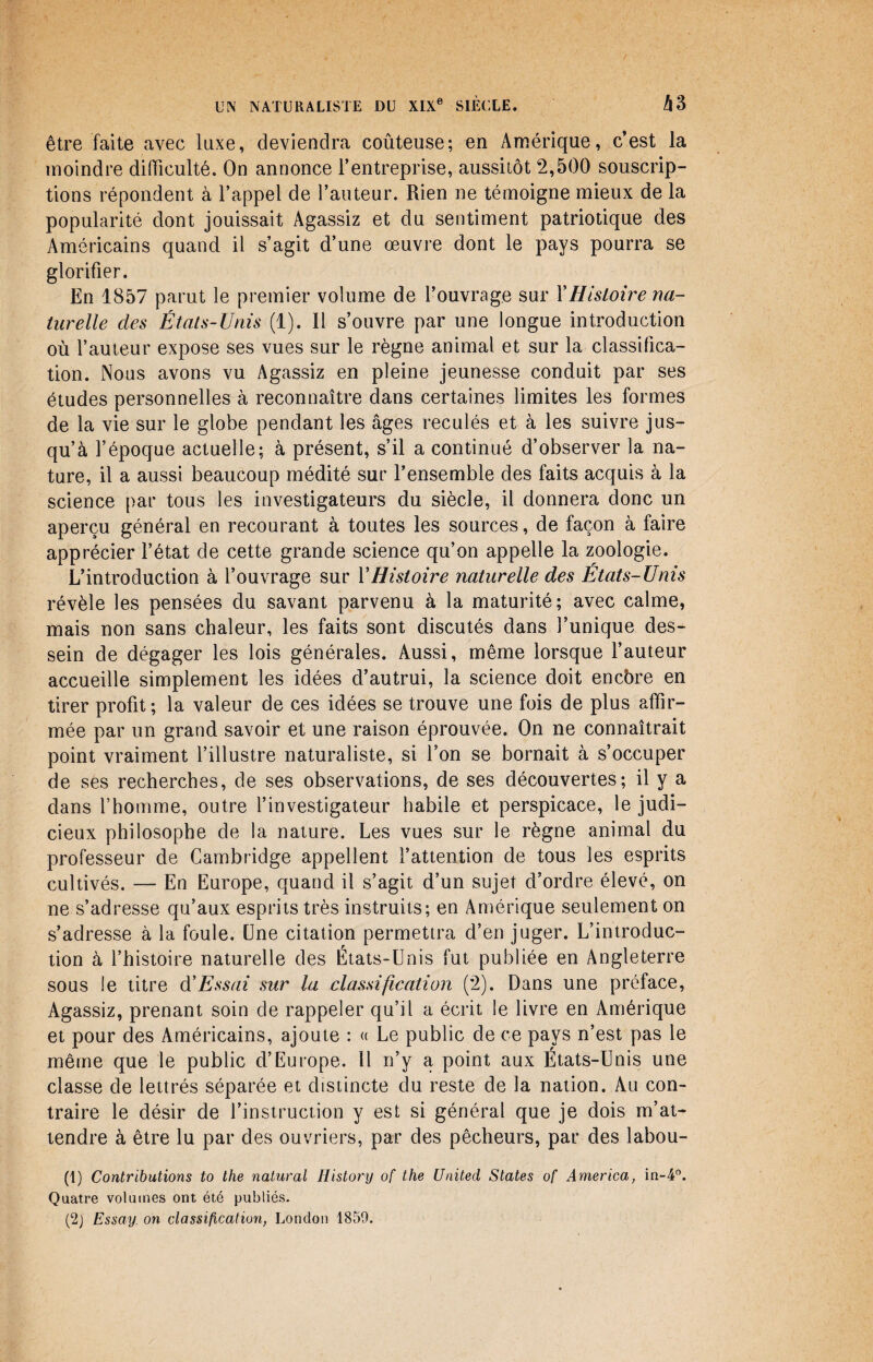 être faite avec luxe, deviendra coûteuse; en Amérique, c’est la moindre difficulté. On annonce l’entreprise, aussitôt 2,500 souscrip¬ tions répondent à l’appel de l’auteur. Rien ne témoigne mieux de la popularité dont jouissait Agassiz et du sentiment patriotique des Américains quand il s’agit d’une œuvre dont le pays pourra se glorifier. En 1857 parut le premier volume de l’ouvrage sur XHistoire na¬ turelle des États-Unis (1). Il s’ouvre par une longue introduction où l’auteur expose ses vues sur le règne animal et sur la classifica¬ tion. Nous avons vu Agassiz en pleine jeunesse conduit par ses études personnelles à reconnaître dans certaines limites les formes de la vie sur le globe pendant les âges reculés et à les suivre jus¬ qu’à l’époque actuelle; à présent, s’il a continué d’observer la na¬ ture, il a aussi beaucoup médité sur l’ensemble des faits acquis à la science par tous les investigateurs du siècle, il donnera donc un aperçu général en recourant à toutes les sources, de façon à faire apprécier l’état de cette grande science qu’on appelle la zoologie. L’introduction à l’ouvrage sur Y Histoire naturelle des États-Unis révèle les pensées du savant parvenu à la maturité; avec calme, mais non sans chaleur, les faits sont discutés dans l’unique des¬ sein de dégager les lois générales. Aussi, même lorsque l’auteur accueille simplement les idées d’autrui, la science doit encbre en tirer profit ; la valeur de ces idées se trouve une fois de plus affir¬ mée par un grand savoir et une raison éprouvée. On ne connaîtrait point vraiment l’illustre naturaliste, si l’on se bornait à s’occuper de ses recherches, de ses observations, de ses découvertes; il y a dans l’homme, outre l’investigateur habile et perspicace, le judi¬ cieux philosophe de la nature. Les vues sur le règne animal du professeur de Cambridge appellent l’attention de tous les esprits cultivés. — En Europe, quand il s’agit d’un sujet d’ordre élevé, on ne s’adresse qu’aux esprits très instruits; en Amérique seulement on s’adresse à la foule. Une citation permettra d’en juger. L’introduc¬ tion à l’histoire naturelle des États-Unis fut publiée en Angleterre sous le titre d'Essai sur la classification (2). Dans une préface, Agassiz, prenant soin de rappeler qu’il a écrit le livre en Amérique et pour des Américains, ajoute : « Le public de ce pays n’est pas le même que le public d’Europe. Il rfy a point aux États-Unis une classe de lettrés séparée et distincte du reste de la nation. Au con¬ traire le désir de l’instruction y est si général que je dois m’at¬ tendre à être lu par des ouvriers, par des pêcheurs, par des labou- (1) Contributions to the natural Flistory of the United States of America, in-4°. Quatre volumes ont été publiés. (2) Essay. on classification, London 1859.