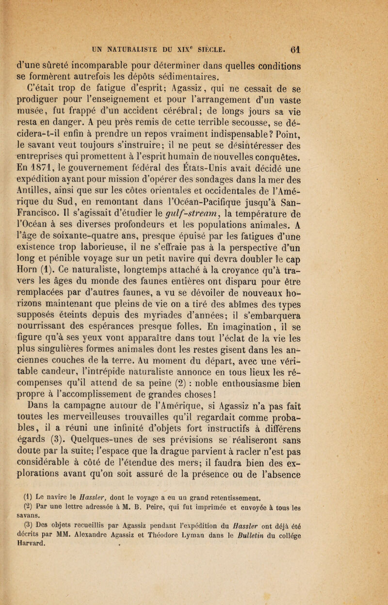 d’une sûreté incomparable pour déterminer dans quelles conditions se formèrent autrefois les dépôts sédimentaires. C’était trop de fatigue d’esprit; Agassiz, qui ne cessait de se prodiguer pour l’enseignement et pour l’arrangement d’un vaste musée, fut frappé d’un accident cérébral; de longs jours sa vie resta en danger. A peu près remis de cette terrible secousse, se dé¬ cidera-t-il enfin à prendre un repos vraiment indispensable? Point, le savant veut toujours s’instruire; il ne peut se désintéresser des entreprises qui promettent à l’esprit humain de nouvelles conquêtes. En 1871, le gouvernement fédéral des États-Unis avait décidé une expédition ayant pour mission d’opérer des sondages dans la mer des Antilles, ainsi que sur les côtes orientales et occidentales de l’Amé¬ rique du Sud, en remontant dans l’Océan-Pacifique jusqu’à San- Francisco. Il s’agissait d’étudier le gulf-stream, la température de l’Océan à ses diverses profondeurs et les populations animales. A l’âge de soixante-quatre ans, presque épuisé par les fatigues d’une existence trop laborieuse, il ne s’effraie pas à la perspective d’un long et pénible voyage sur un petit navire qui devra doubler le cap Horn (1). Ce naturaliste, longtemps attaché à la croyance qu’à tra¬ vers les âges du monde des faunes entières ont disparu pour être remplacées par d’autres faunes, a vu se dévoiler de nouveaux ho¬ rizons maintenant que pleins de vie on a tiré des abîmes des types supposés éteints depuis des myriades d’années; il s’embarquera nourrissant des espérances presque folles. En imagination, il se figure qu’à ses yeux vont apparaître dans tout l’éclat de la vie les plus singulières formes animales dont les restes gisent dans les an¬ ciennes couches de la terre. Au moment du départ, avec une véri¬ table candeur, l’intrépide naturaliste annonce en tous lieux les ré¬ compenses qu’il attend de sa peine (2) : noble enthousiasme bien propre à l’accomplissement de grandes choses ! Dans la campagne autour de l’Amérique, si Agassiz n’a pas fait toutes les merveilleuses trouvailles qu’il regardait comme proba¬ bles, il a réuni une infinité d’objets fort instructifs à différens égards (3). Quelques-unes de ses prévisions se réaliseront sans doute par la suite; l’espace que la drague parvient à racler n’est pas considérable à côté de l’étendue des mers; il faudra bien des ex¬ plorations avant qu’on soit assuré de la présence ou de l’absence (1) Le navire le Hassler, dont le voyage a eu un grand retentissement. (2) Par une lettre adressée à M. B. Peire, qui fut imprimée et envoyée à tous les savans. (3) Des objets recueillis par Agassiz pendant l’expédition du Hassler ont déjà été décrits par MM. Alexandre Agassiz et Théodore Lyman dans le Bulletin du collège Harvard.