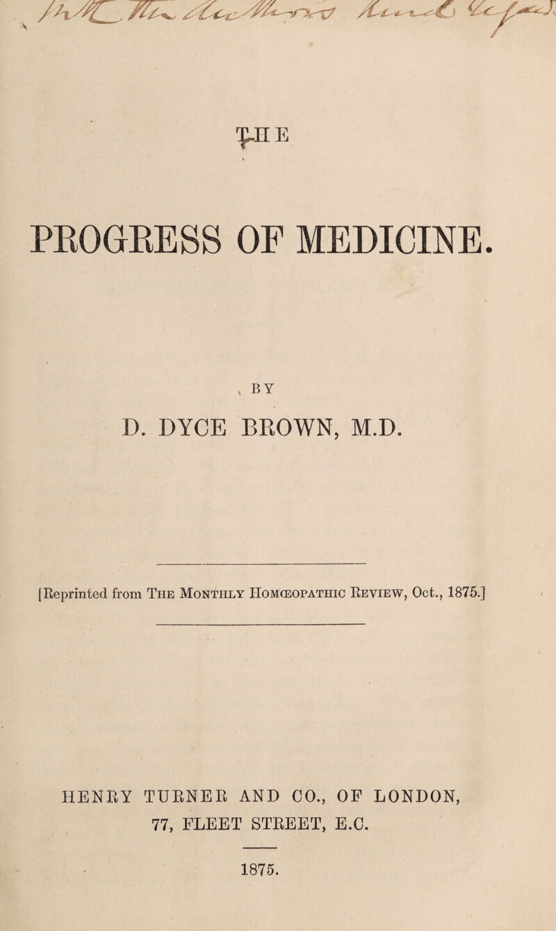 pnE PROGRESS OE MEDICINE. , by D. DYCE BKOWN, M.D. [Reprinted from The Monthly Homoeopathic Review, Oct., 1875.] HENRY TURNER AND CO., OF LONDON, 77, FLEET STREET, E.C. 1875.