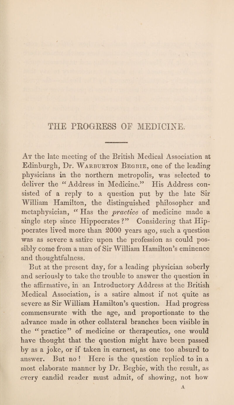 THE PROGRESS OF MEDICINE. At the late meeting of the British Medical Association at Edinburgh^ Dr. Warbxjrtqn Begbie, one of the leading physicians in the northern metropolis; was selected to deliver the f<r Address in Medicine.” His Address con¬ sisted of a reply to a question put by the late Sir William Hamilton; the distinguished philosopher and metaphysician; Has the practice of medicine made a single step since Hippocrates?55 Considering that Hip¬ pocrates lived more than 2000 years ago5 such a question was as severe a satire upon the profession as could pos¬ sibly come from a man of Sir William Hamilton’s eminence and thoughtfulness. But at the present day, for a leading physician soberly and seriously to take the trouble to answer the question in the affirmative; in an Introductory Address at the British Medical Association; is a satire almost if not quite as severe as Sir William Hamilton’s question. Had progress commensurate with the age, and proportionate to the advance made in other collateral branches been visible in the c< practice ” of medicine or therapeutics; one would have thought that the question might have been passed by as a joke; or if taken in earnest; as one too absurd to answer. But no ! Here is the question replied to in a most elaborate manner by Dr. Begbie; with the result; as every candid reader must admit, of showing, not how A