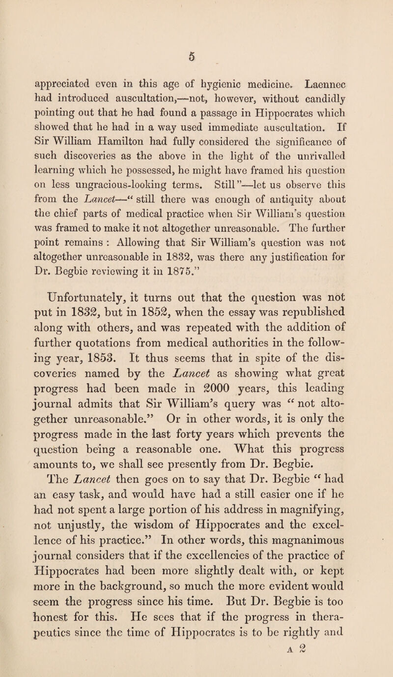 appreciated even in this age of hygienic medicine. Laennec had introduced auscultation,—not, however, without candidly pointing out that ho had found a passage in Hippocrates which showed that he had in a way used immediate auscultation. If Sir William Hamilton had fully considered the significance of such discoveries as the above in the light of the unrivalled learning which he possessed, he might have framed his question on less ungracious-looking terms. Still”-—let us observe this from the Lancet—“ still there was enough of antiquity about the chief parts of medical practice when Sir William's question was framed to make it not altogether unreasonable. The further point remains : Allowing that Sir William’s question was not altogether unreasonable in 1832, was there any justification for Dr. Begbie reviewing it in 1875.” Unfortunately, it turns out that the question was not put in 1832, but in 1852, when the essay was republished along with others, and was repeated with the addition of further quotations from medical authorities in the follow¬ ing year, 1853. It thus seems that in spite of the dis¬ coveries named by the Lancet as showing what great progress had been made in 2000 years, this leading journal admits that Sir William’s query was “ not alto¬ gether unreasonable.5’ Or in other words, it is only the progress made in the last forty years which prevents the question being a reasonable one. What this progress amounts to, we shall see presently from Dr. Begbie. The Lancet then goes on to say that Dr. Begbie “ had an easy task, and would have had a still easier one if he had not spent a large portion of his address in magnifying, not unjustly, the wisdom of Hippocrates and the excel¬ lence of his practice.” In other words, this magnanimous journal considers that if the excellencies of the practice of Hippocrates had been more slightly dealt with, or kept more in the background, so much the more evident would seem the progress since his time. But Dr. Begbie is too honest for this. He sees that if the progress in thera¬ peutics since the time of Hippocrates is to be rightly and A O A /v