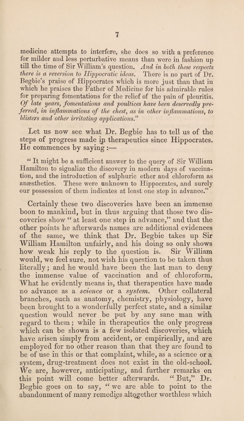 medicine attempts to interfere, she does so with a preference for milder and less perturbative means than were in fashion up till the time of Sir William’s question. And in both these respects there is a reversion to Hippocratic ideas. There is no part of Dr. Begbie’s praise of Hippocrates which is more just than that in which he praises the Father of Medicine for his admirable rules for preparing fomentations for the relief of the pain of pleuritis. Of late years, fomentations and poultices have been deservedly pre¬ ferred, in inflammations of the chest, as in other inflammations, to blisters and other irritating applications.” Let us now see what Dr. Begbie has to tell us of the steps of progress made iji therapeutics since Hippocrates. He commences by saying :— “ It might be a sufficient answer to the query of Sir William Hamilton to signalize the discovery in modern days of vaccina¬ tion, and the introduction of sulphuric ether and chloroform as anaesthetics. These were unknown to Hippocrates, and surely our possession of them indicates at least one step in advance.” Certainly these two discoveries have been an immense boon to mankind, but in thus arguing that those two dis¬ coveries show “ at least one step in advance/5 and that the other points he afterwards names are additional evidences of the same, we think that Dr. Begbie takes up Sir William Hamilton unfairly, and his doing so only shows how weak his reply to the question is. Sir William would, we feel sure, not wish his question to be taken thus literally; and he would have been the last man to deny the immense value of vaccination and of chloroform. What he evidently means is, that therapeutics have made no advance as a science or a system. Other collateral branches, such as anatomy, chemistry, physiology, have been brought to a wonderfully perfect state, and a similar question would never be put by any sane man with regard to them; while in therapeutics the only progress which can be shown is a few isolated discoveries, which have arisen simply from accident, or empirically, and are employed for no other reason than that they are found to be of use in this or that complaint, while, as a science or a system, drug-treatment does not exist in the old-school. We are, however, anticipating, and further remarks on this point will come better afterwards. But,” Dr. Begbie goes on to say, “ we are able to point to the abandonment of many remedies altogether worthless which