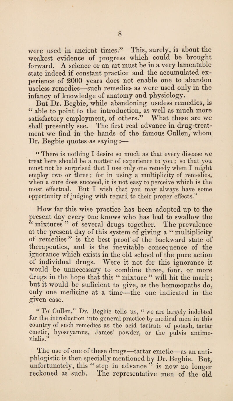 were used in ancient times.” This, surely, is about the weakest evidence of progress which could be brought forward. A science or an art must be in a very lamentable state indeed if constant practice and the accumulated ex¬ perience of 2000 years does not enable one to abandon useless remedies—such remedies as were used only in the infancy of knowledge of anatomy and physiology. But Dr. Begbie, while abandoning useless remedies, is “ able to point to the introduction, as well as much more satisfactory employment, of others.” What these are we shall presently see. The first real advance in drug-treat¬ ment we find in the hands of the famous Cullen, whom Dr. Begbie quotes-as saying:— “ There is nothing I desire so much as that every disease we treat here should be a matter of experience to you; so that you must not be surprised that I use only one remedy when I might employ two or three; for in using a multiplicity of remedies, when a cure does succeed, it is not easy to perceive which is the most effectual. But I wish that you may always have some opportunity of judging with regard to their proper effects.” How far this wise practice has been adopted up to the present day every one knows who has had to swallow the “ mixtures ” of several drugs together. The prevalence at the present day of this system of giving a “ multiplicity of remedies ” is the best proof of the backward state of therapeutics, and is the inevitable consequence of the ignorance which exists in the old school of the pure action of individual drugs. Were it not for this ignorance it would be unnecessary to combine three, four, or more drugs in the hope that this “ mixture ” will hit the mark; but it would be sufficient to give, as the homoeopaths do, only one medicine at a time—the one indicated in the given case. “ To Cullen,” Dr. Begbie tells us, “ we are largely indebted for the introduction into general practice by medical men in this country of such remedies as the acid tartrate of potash, tartar emetic, hyoscyamus, James’ powder, or the pulvis antimo- nialis.” The use of one of these drugs—tartar emetic—as an anti¬ phlogistic is then specially mentioned by Dr. Begbie. But, unfortunately, this “ step in advance ” is now no longer reckoned as such. The representative men of the old