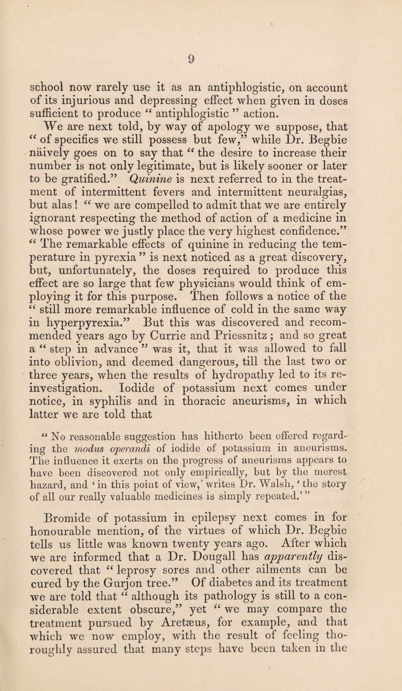 school now rarely use it as an antiphlogistic, on account of its injurious and depressing effect when given in doses sufficient to produce “ antiphlogistic 55 action. We are next told, by way of apology we suppose, that cf of specifics we still possess but few,” while Dr. Begbie naively goes on to say that “ the desire to increase their number is not only legitimate, but is likely sooner or later to be gratified.” Quinine is next referred to in the treat¬ ment of intermittent fevers and intermittent neuralgias, but alas ! “ we are compelled to admit that we are entirely ignorant respecting the method of action of a medicine in whose power we justly place the very highest confidence.” “ The remarkable effects of quinine in reducing the tem¬ perature in pyrexia ” is next noticed as a great discovery, but, unfortunately, the doses required to produce this effect are so large that few physicians would think of em¬ ploying it for this purpose. Then follows a notice of the “ still more remarkable influence of cold in the same way in hyperpyrexia.” But this was discovered and recom¬ mended years ago by Currie and Priessnitz; and so great a “ step in advance ” was it, that it was allowed to fall into oblivion, and deemed dangerous, till the last two or three years, when the results of hydropathy led to its re¬ investigation. Iodide of potassium next comes under notice, in syphilis and in thoracic aneurisms, in which latter we are told that “No reasonable suggestion has hitherto been offered regard¬ ing the modus operandi of iodide of potassium in aneurisms. The influence it exerts on the progress of aneurisms appears to have been discovered not only empirically, but by the merest hazard, and ‘ in this point of view,’ writes Dr. Walsh, ‘ the story of all our really valuable medicines is simply repeated.’ ” Bromide of potassium in epilepsy next comes in for honourable mention, of the virtues of which Dr. Begbie tells us little was known twenty years ago. After which we are informed that a Dr. Dougall has apparently dis¬ covered that “ leprosy sores and other ailments can be cured by the Gurjon tree.” Of diabetes and its treatment we are told that “ although its pathology is still to a con¬ siderable extent obscure,” yet “ we may compare the treatment pursued by Aretseus, for example, and that which we now employ, with the result of feeling tho¬ roughly assured that many steps have been taken in the