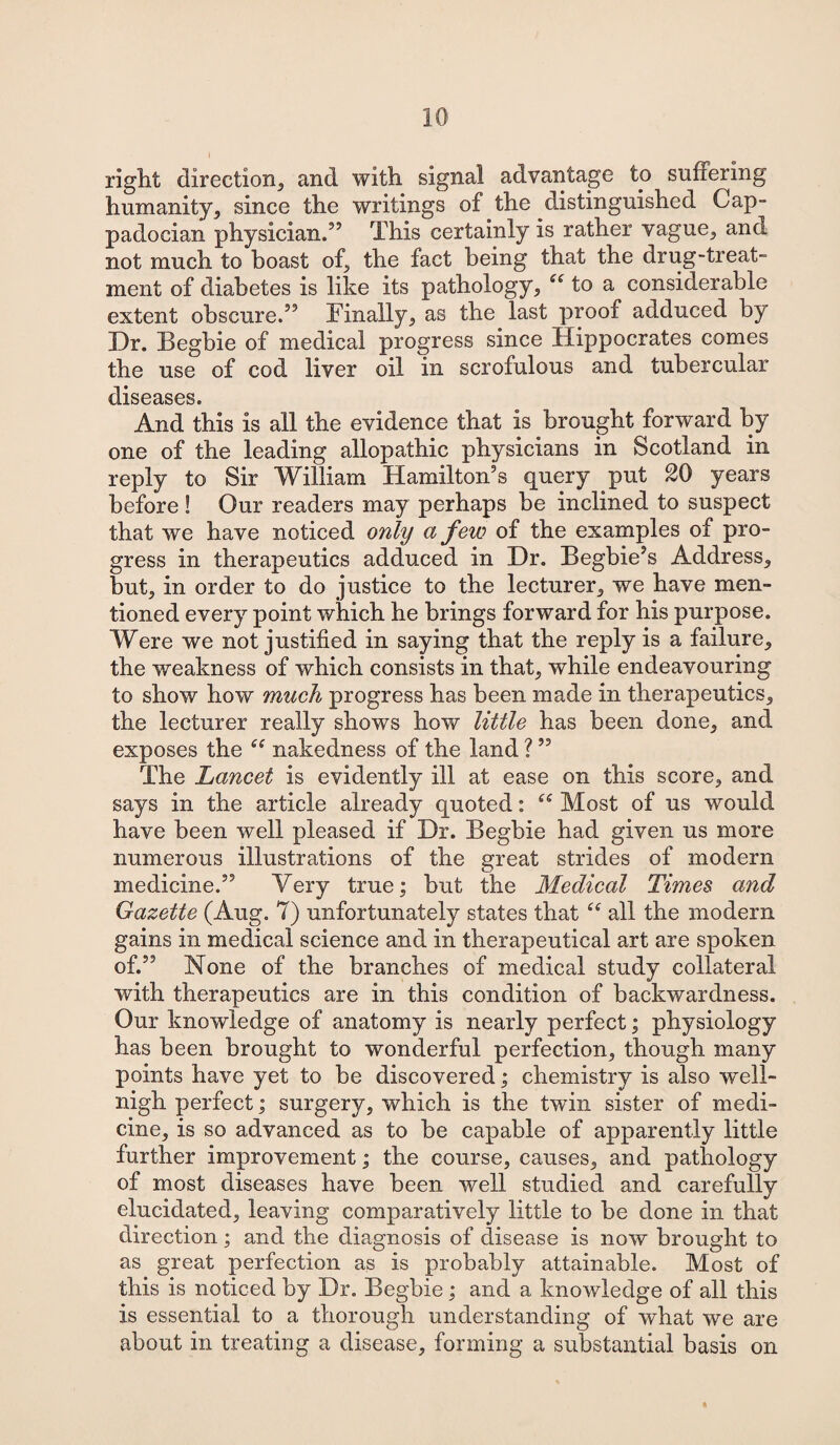 right direction,, and with signal advantage to suffering humanity, since the writings of the distinguished Cap¬ padocian physician.” This certainly is rather vague,, and not much to boast of, the fact being that the drug-treat¬ ment of diabetes is like its pathology., to a considerable extent obscure.” Finally, as the last proof adduced by Dr. Begbie of medical progress since Hippocrates comes the use of cod liver oil in scrofulous and tubercular diseases. And this is all the evidence that is brought forward by one of the leading allopathic physicians in Scotland in reply to Sir William Hamilton’s query put 20 years before! Our readers may perhaps be inclined to suspect that we have noticed only a few of the examples of pro¬ gress in therapeutics adduced in Dr. Begbie’s Address,, but, in order to do justice to the lecturer,, we have men¬ tioned every point which he brings forward for his purpose. Were we not justified in saying that the reply is a failure., the weakness of which consists in that, while endeavouring to show how much progress has been made in therapeutics, the lecturer really shows how little has been done, and exposes the “ nakedness of the land ? ” The Lancet is evidently ill at ease on this score, and says in the article already quoted: Most of us would have been well pleased if Dr. Begbie had given us more numerous illustrations of the great strides of modern medicine.” Yery true; but the Medical Times and Gazette (Aug. 7) unfortunately states that all the modern gains in medical science and in therapeutical art are spoken of.” None of the branches of medical study collateral with therapeutics are in this condition of backwardness. Our knowledge of anatomy is nearly perfect; physiology has been brought to wonderful perfection, though many points have yet to be discovered; chemistry is also well- nigh perfect; surgery, which is the twin sister of medi¬ cine, is so advanced as to be capable of apparently little further improvement; the course, causes, and pathology of most diseases have been well studied and carefully elucidated, leaving comparatively little to be done in that direction; and the diagnosis of disease is now brought to as great perfection as is probably attainable. Most of this is noticed by Dr. Begbie ; and a knowledge of all this is essential to a thorough understanding of what we are about in treating a disease, forming a substantial basis on