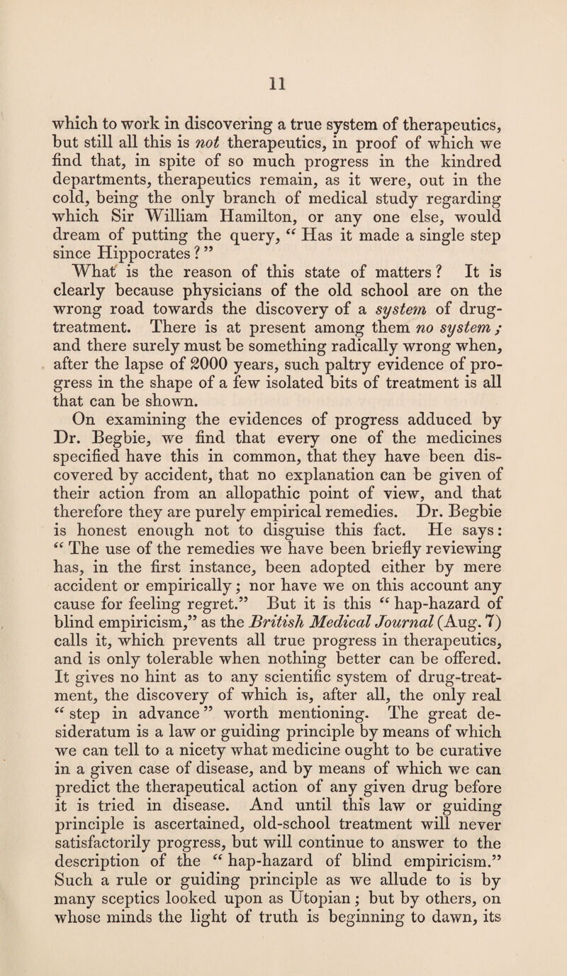 which to work in discovering a true system of therapeutics, hut still all this is not therapeutics, in proof of which we find that, in spite of so much progress in the kindred departments, therapeutics remain, as it were, out in the cold, being the only branch of medical study regarding which Sir William Hamilton, or any one else, would dream of putting the query, “ Has it made a single step since Hippocrates ? ” What' is the reason of this state of matters ? It is clearly because physicians of the old school are on the wrong road towards the discovery of a system of drug- treatment. There is at present among them no system ; and there surely must be something radically wrong when, after the lapse of 2000 years, such paltry evidence of pro¬ gress in the shape of a few isolated bits of treatment is all that can be shown. On examining the evidences of progress adduced by Dr. Begbie, we find that every one of the medicines specified have this in common, that they have been dis¬ covered by accident, that no explanation can be given of their action from an allopathic point of view, and that therefore they are purely empirical remedies. Dr. Begbie is honest enough not to disguise this fact. He says: “ The use of the remedies we have been briefly reviewing has, in the first instance, been adopted either by mere accident or empirically; nor have we on this account any cause for feeling regret.” But it is this “ hap-hazard of blind empiricism,” as the British Medical Journal (Aug. 7) calls it, which prevents all true progress in therapeutics, and is only tolerable when nothing better can be offered. It gives no hint as to any scientific system of drug-treat¬ ment, the discovery of which is, after all, the only real “ step in advance ” worth mentioning. The great de¬ sideratum is a law or guiding principle by means of which we can tell to a nicety what medicine ought to be curative in a given case of disease, and by means of which we can predict the therapeutical action of any given drug before it is tried in disease. And until this law or guiding principle is ascertained, old-school treatment will never satisfactorily progress, but will continue to answer to the description of the “ hap-hazard of blind empiricism.” Such a rule or guiding principle as we allude to is by many sceptics looked upon as Utopian; but by others, on whose minds the light of truth is beginning to dawn, its