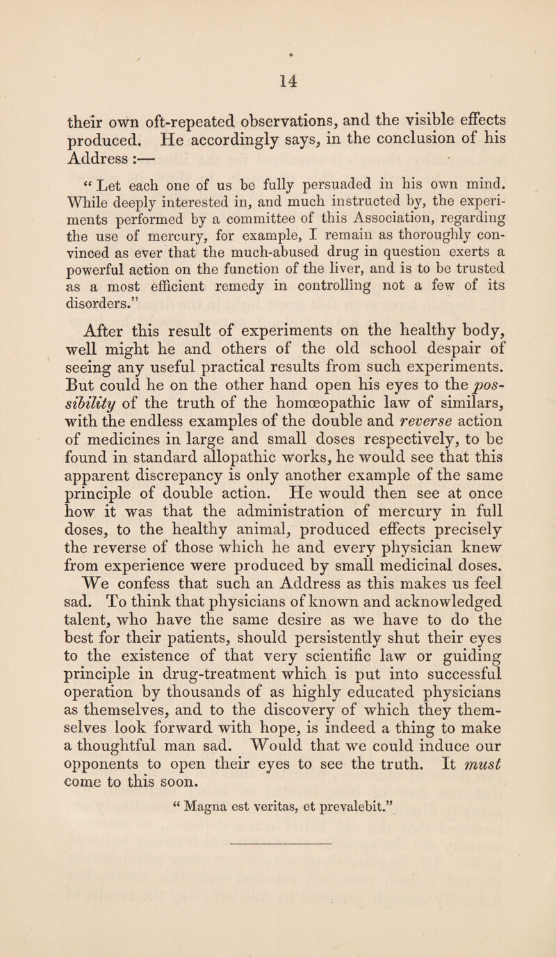 their own oft-repeated observations, and the visible effects produced. He accordingly says, in the conclusion of his Address “ Let each one of us be fully persuaded in his own mind. While deeply interested in, and much instructed by, the experi¬ ments performed by a committee of this Association, regarding the use of mercury, for example, I remain as thoroughly con¬ vinced as ever that the much-abused drug in question exerts a powerful action on the function of the liver, and is to be trusted as a most efficient remedy in controlling not a few of its disorders.” After this result of experiments on the healthy body, well might he and others of the old school despair of seeing any useful practical results from such experiments. But could he on the other hand open his eyes to the pos¬ sibility of the truth of the homoeopathic law of similars, with the endless examples of the double and reverse action of medicines in large and small doses respectively, to be found in standard allopathic works, he would see that this apparent discrepancy is only another example of the same principle of double action. He would then see at once how it was that the administration of mercury in full doses, to the healthy animal, produced effects precisely the reverse of those which he and every physician knew from experience were produced by small medicinal doses. We confess that such an Address as this makes us feel sad. To think that physicians of known and acknowledged talent, who have the same desire as we have to do the best for their patients, should persistently shut their eyes to the existence of that very scientific law or guiding principle in drug-treatment which is put into successful operation by thousands of as highly educated physicians as themselves, and to the discovery of which they them¬ selves look forward with hope, is indeed a thing to make a thoughtful man sad. Would that we could induce our opponents to open their eyes to see the truth. It must come to this soon. “ Magna est veritas, et prevalebit.”