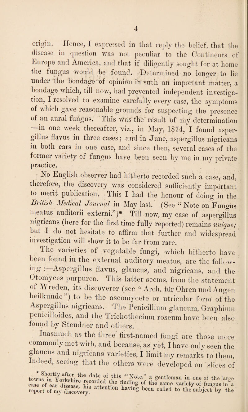 origin. Hence, I expressed in that reply the belief, that the disease in question was not peculiar to the Continents of Europe and America, and that if diligently sought for at home the fungus would be found. Determined no longer to lie under the bondage' of opinion in such an important matter, a bondage which, till now, had prevented independent investiga¬ tion, I resolved to examine carefully every case, the symptoms of which gave reasonable grounds for suspecting the presence of an aural fungus, this was the result of my determination in one week thereafter, viz., in May, 1874, I found asper- gillus flavus in three cases; and in June, aspergill us nigricans in both ears in one case, and since then, several cases of the former variety of fungus have been seen by me in my private practice. Ho English observer had hitherto recorded such a case, and, therefore, the discovery was considered sufficiently important to merit publication. This I had the honour of doing in the lii itish Medical Journal in May last. (See ^ Mote on Fungus meatus auditorii externi.”)* Till now, my case of aspergillus nigricans (here for the first time fully reported) remains unique; but I do not hesitate to affirm that further and widespread investigation will show it to be far from rare. The varieties of vegetable fungi, which hitherto have been found in the external auditory meatus, are the follow- ing : Aspergillus flavus, glaucus, and nigricans, and the Otomyces purpurea. This latter seems, from the statement of M reden, its discoverer (see “Arch, fur Ohren und Augen heilkunde ) to be the ascomycete or utricular form of the Aspergillus nigricans. The Penieillium glaucum, Graphium penieilloides, and the Trichothecium roseum have been also found by Steudner and others. Inasmuch as the three first-named fungi are those more commonly met with, and because, as yet, I have only seen the glaucus and nigricans varieties, I limit my remarks to them. Indeed, seeing that the others were developed on slices of town? in ’ a gentleman in one of the lar/m e^e of ear cWe £ the same ™-ty of fungus iffia report of my discoveiy attentl011 havinS been cabed to the subject by the