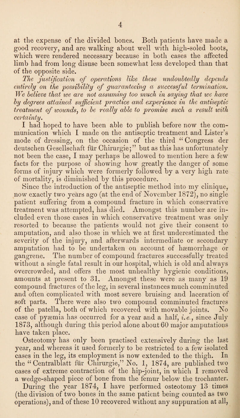 at the expense of the divided bones. Both patients have made a good recovery, and are walking about well with high-soled boots, which were rendered necessary because in both cases the affected limb had from long disuse been somewhat less developed than that of the opposite side. The justification of operations lihe these undoubtedly depends entirely on the possibility of guaranteeing a successful termination. We believe that we are not assuming too much in saying that we have by degrees attained sufficient practice and experience in the antiseptic treatment of wounds, to be really able to promise such a result with certainty. I had hoped to have been able to publish before now the com¬ munication which I made on the antiseptic treatment and Lister’s mode of dressing, on the occasion of the third u Congress der deutschen Gesellschaft fur Chirurgie;” but as this has unfortunately not been the case, I may perhaps be allowed to mention here a few facts for the purpose of showing how greatly the danger of some forms of injury which w~ere formerly followed by a very high rate of mortality, is diminished by this procedure. Since the introduction of the antiseptic method into my clinique, now exactly two years ago (at the end of November 1872), no single patient suffering from a compound fracture in which conservative treatment was attempted, has died. Amongst this number are in¬ cluded even those cases in which conservative treatment was only resorted to because the patients would not give their consent to amputation, and also those in which we at first underestimated the severity of the injury, and afterwards intermediate or secondary amputation had to be undertaken on account of haemorrhage or gangrene. The number of compound fractures successfully treated without a single fatal result in our hospital, which is old and always overcrowded, and offers the most unhealthy hygienic conditions, amounts at present to 31. Amongst these were as many as 19 compound fractures of the leg, in several instances much comminuted and often complicated with most severe bruising and laceration of soft parts. There were also two compound comminuted fractures of the patella, both of which recovered with movable joints. No case of pyaemia has occurred for a year and a half, z.e., since July 1873, although during this period alone about 60 major amputations have taken place. Osteotomy has only been practised extensively during the last year, and whereas it used formerly to be restricted to a few isolated cases in the leg, its employment is now extended to the thigh. In the u Centralblatt fur Chirurgie,” No. 1, 1874, are published two cases of extreme contraction of the hip-joint, in which I removed a wedge-shaped piece of bone from the femur below the trochanter. During the year 1874, I have performed osteotomy 13 times (the division of two bones in the same patient being counted as two operations), and of these 10 recovered without any suppuration at all,