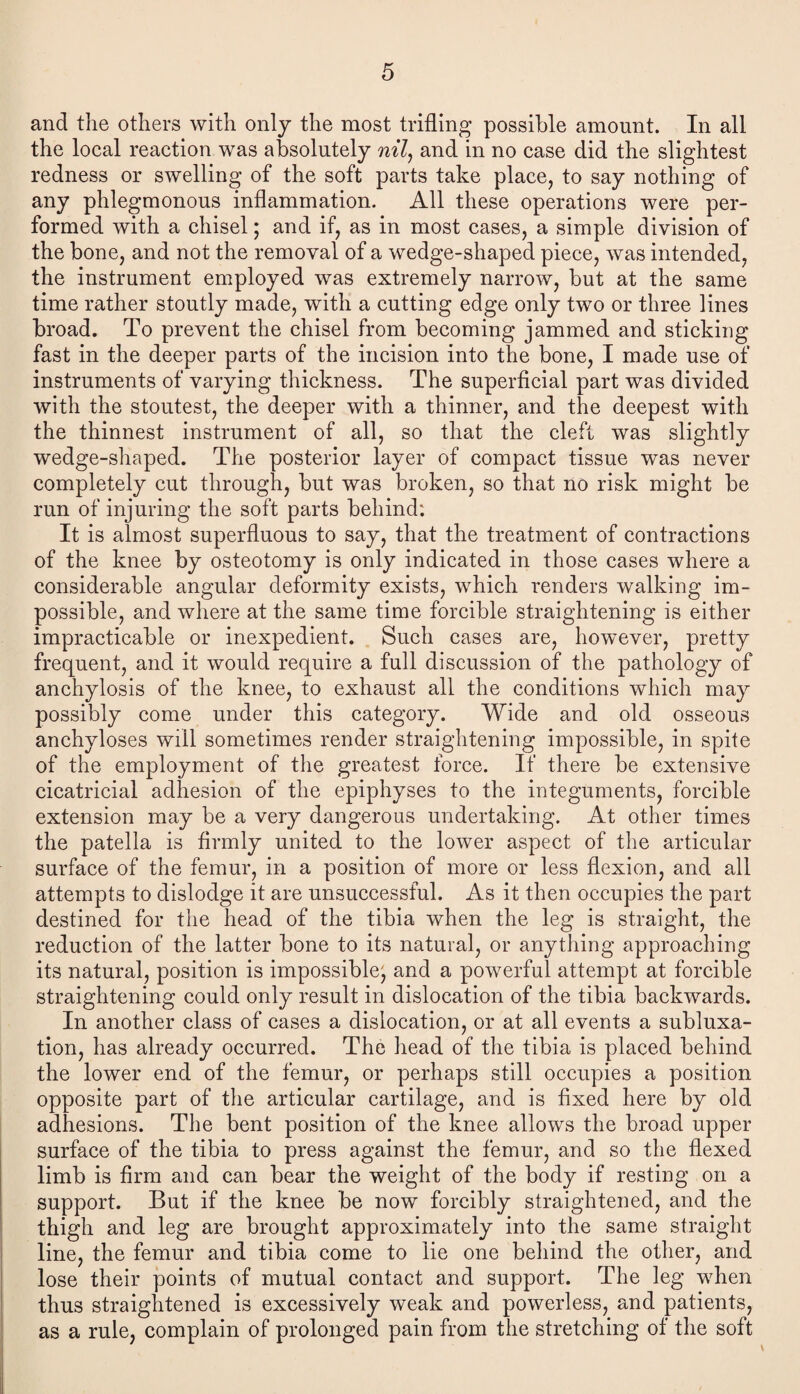 and the others with only the most trifling possible amount. In all the local reaction was absolutely nil, and in no case did the slightest redness or swelling of the soft parts take place, to say nothing of any phlegmonous inflammation. All these operations were per¬ formed with a chisel; and if, as in most cases, a simple division of the bone, and not the removal of a wedge-shaped piece, was intended, the instrument employed was extremely narrow, but at the same time rather stoutly made, with a cutting edge only two or three lines broad. To prevent the chisel from becoming jammed and sticking fast in the deeper parts of the incision into the bone, I made use of instruments of varying thickness. The superficial part was divided with the stoutest, the deeper with a thinner, and the deepest with the thinnest instrument of all, so that the cleft was slightly wedge-shaped. The posterior layer of compact tissue was never completely cut through, but was broken, so that no risk might be run of injuring the soft parts behind: It is almost superfluous to say, that the treatment of contractions of the knee by osteotomy is only indicated in those cases where a considerable angular deformity exists, which renders walking im¬ possible, and where at the same time forcible straightening is either impracticable or inexpedient. Such cases are, however, pretty frequent, and it would require a full discussion of the pathology of anchylosis of the knee, to exhaust all the conditions which may possibly come under this category. Wide and old osseous anchyloses will sometimes render straightening impossible, in spite of the employment of the greatest force. If there be extensive cicatricial adhesion of the epiphyses to the integuments, forcible extension may be a very dangerous undertaking. At other times the patella is firmly united to the lower aspect of the articular surface of the femur, in a position of more or less flexion, and all attempts to dislodge it are unsuccessful. As it then occupies the part destined for the head of the tibia when the leg is straight, the reduction of the latter bone to its natural, or anything approaching its natural, position is impossible^ and a powerful attempt at forcible straightening could only result in dislocation of the tibia backwards. In another class of cases a dislocation, or at all events a subluxa¬ tion, has already occurred. The head of the tibia is placed behind the lower end of the femur, or perhaps still occupies a position opposite part of the articular cartilage, and is fixed here by old adhesions. The bent position of the knee allows the broad upper surface of the tibia to press against the femur, and so the flexed limb is firm and can bear the weight of the body if resting on a support. But if the knee be now forcibly straightened, and the thigh and leg are brought approximately into the same straight line, the femur and tibia come to lie one behind the other, and lose their points of mutual contact and support. The leg when thus straightened is excessively weak and powerless, and patients, as a rule, complain of prolonged pain from the stretching of the soft