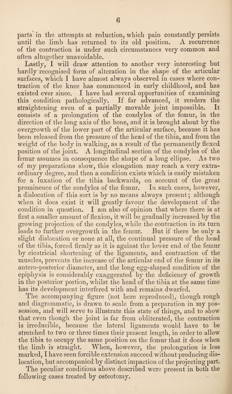 parts in the attempts at reduction, which pain constantly persists until the limb has returned to its old position. A recurrence of the contraction is under such circumstances very common and often altogether unavoidable. Lastly, I will draw attention to another very interesting but hardly recognised form of alteration in the shape of the articular surfaces, which I have almost always observed in cases where con¬ traction of the knee has commenced in early childhood, and has existed ever since. I have had several opportunities of examining this condition pathologically. If far advanced, it renders the straightening even of a partially movable joint impossible. It consists of a prolongation of the condyles of the femur, in the direction of the long axis of the bone, and it is brought about by the overgrowth of the lower part of the articular surface, because it has been released from the pressure of the head of the tibia, and from the weight of the body in walking, as a result of the permanently flexed position of the joint. A longitudinal section of the condyles of the femur assumes in consequence the shape of a long ellipse. As two of my preparations show, this elongation may reach a very extra¬ ordinary degree, and then a condition exists which is easily mistaken for a luxation of the tibia backwards, on account of the great prominence of the condyles of the femur. In such cases, however, a dislocation of this sort is by no means always present; although when it does exist it will greatly favour the development of the condition in question. I am also of opinion that where there is at first a smaller amount of flexion, it will be gradually increased by the growing projection of the condyles, while the contraction in its turn leads to further overgrowth in the femur. But if there be only a slight dislocation or none at all, the continual pressure of the head of the tibia, forced firmly as it is against the lower end of the femur by cicatricial shortening of the ligaments, and contraction of the muscles, prevents the increase of the articular end of the femur in its antero-posterior diameter, and the long egg-shaped condition of the epiphysis is considerably exaggerated by the deficiency of growth in the posterior portion, whilst the head of the tibia at the same time has its development interfered with and remains dwarfed. The accompanying figure (not here reproduced), though rough and diagrammatic, is drawn to scale from a preparation in my pos¬ session, and will serve to illustrate this state of things, and to show that even though the joint is far from obliterated, the contraction is irreducible, because the lateral ligaments would have to be stretched to two or three times their present length, in order to allow the tibia to occupy the same position on the femur that it does when the limb is straight. When, however, the prolongation is less marked, I have seen forcible extension succeed without producing dis¬ location, but accompanied by distinct impaction of the projecting part. The peculiar conditions above described were present in both the following cases treated by osteotomy.