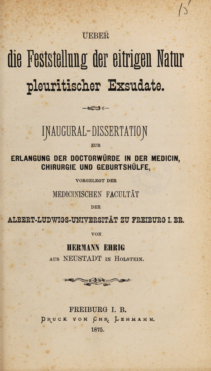 h ÜEBER pleuritischer Exsudate. If AUGURAL- DISSERTATION ZUR ERLANGUNG DER DOCTORWÜRDE IN DER MEDICIN, CHIRURGIE UND GEBURTSHÜLFE, VORGELEGT DER MEDICINISCHEN FACÜLTÄT DER ALBEET-LUDWIGS-UNIVEESITÄT ZU FEEIBUEGI. BE. 9 VON HERMANN EHRIG aus NEUSTADT in Holstein. FREIBURG I. B. P F^U CK VON p H 1^. pEHMANN. 1875.