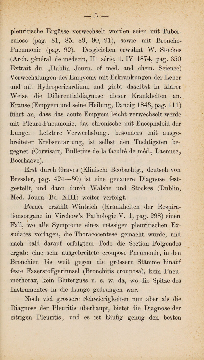 pleuritische Ergüsse verwechselt worden seien mit Tuber- culose (pag. 81, 85, 89, 90, 91), sowie mit Broncho- Pnenmonie (pag. 92). Desgleichen erwähnt W. Stockes (Arch. general de medecin, IIe Serie, t. IV 1874, pag. 650 Extrait du „Dublin Journ. of med. and ehern. Science) Verwechslungen des Empyems mit Erkrankungen der Leber und mit Hydropericardium, und giebt daselbst in klarer Weise die Differentialdiagnose dieser Krankheiten an. Krause (Empyem und seine Heilung, Danzig 1843, pag. 111) führt an, dass das acute Empyem leicht verwechselt werde mit Pleuro-Pneumonie, das chronische mit Encephaloid der Lunge. Letztere Verwechslung, besonders mit ausge¬ breiteter Krebsentartung, ist selbst den Tüchtigsten be¬ gegnet (Corvisart, Bulletins de la faculte de med., Laennec, Boerhaave). Erst durch Graves (Klinische Beobachtg., deutsch von Bressler, pag. 424—30) ist eine genauere Diagnose fest¬ gestellt, und dann durch Walshe und Stockes (Dublin, Med. Journ. Bd. XIII) weiter verfolgt. Ferner erzählt Wintrich (Krankheiten der Respira¬ tionsorgane in Virchow’s Pathologie V. 1, pag. 298) einen Fall, wo alle Symptome eines mässigen pleuritischen Ex¬ sudates Vorlagen, die Thoracocentese gemacht wurde, und nach bald darauf erfolgtem Tode die Section Folgendes ergab: eine sehr ausgebreitete croupöse Pneumonie, in den Bronchien bis weit gegen die grossem Stämme hinauf feste Faserstoffgerinnsel (Bronchitis crouposa), kein Pneu¬ mothorax, kein Bluterguss u. s. w. da, wo die Spitze des Instrumentes in die Lunge gedrungen war. Koch viel grössere Schwierigkeiten nun aber als die Diagnose der Pleuritis überhaupt, bietet die Diagnose der eitrigen Pleuritis, und es ist häufig genug den besten