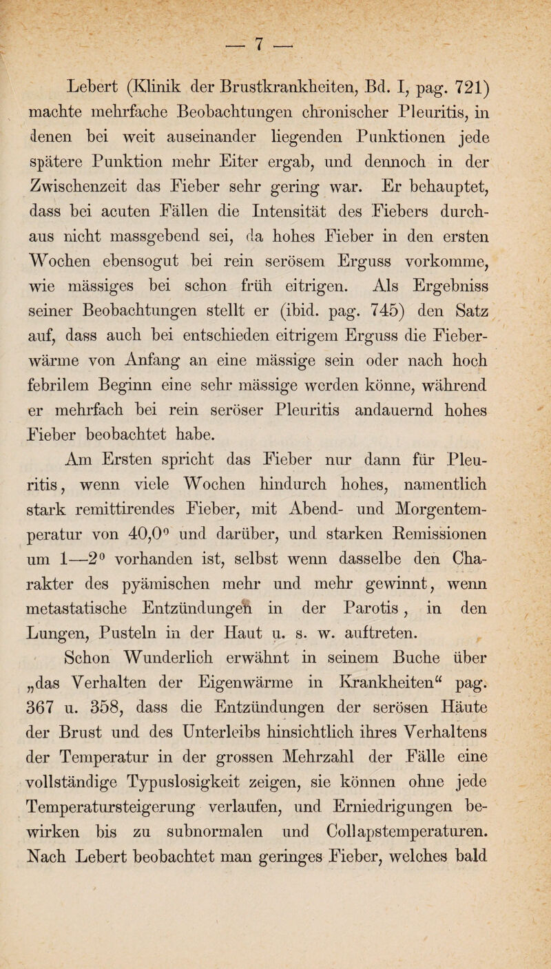 Lebert (Klinik der Brustkrankheiten, Bd. I, pag. 721) machte mehrfache Beobachtungen chronischer Pleuritis, in denen bei weit auseinander liegenden Punktionen jede spätere Punktion mehr Eiter ergab, und dennoch in der Zwischenzeit das Eieber sehr gering war. Er behauptet, dass bei acuten Fällen die Intensität des Fiebers durch¬ aus nicht massgebend sei, da hohes Fieber in den ersten Wochen ebensogut bei rein serösem Erguss vorkomme, wie mässiges bei schon früh eitrigen. Als Ergebniss seiner Beobachtungen stellt er (ibid. pag. 745) den Satz auf, dass auch bei entschieden eitrigem Erguss die Fieber¬ wärme von Anfang an eine mässige sein oder nach hoch febrilem Beginn eine sehr mässige werden könne, während er mehrfach bei rein seröser Pleuritis andauernd hohes Fieber beobachtet habe. Am Ersten spricht das Fieber nur dann für Pleu¬ ritis, wenn viele Wochen hindurch hohes, namentlich stark remittirendes Eieber, mit Abend- und Morgentem¬ peratur von 40,0° und darüber, und starken Remissionen um 1—2° vorhanden ist, selbst wenn dasselbe den Cha¬ rakter des pyämischen mehr und mehr gewinnt, wenn metastatische Entzündungen in der Parotis, in den Lungen, Pusteln in der Haut u. s. w. auf treten. Schon Wunderlich erwähnt in seinem Buche über „das Verhalten der Eigenwärme in Krankheiten“ pag. 367 u. 358, dass die Entzündungen der serösen Häute der Brust und des Unterleibs hinsichtlich ihres Verhaltens der Temperatur in der grossen Mehrzahl der Fälle eine vollständige Typuslosigkeit zeigen, sie können ohne jede Temperatursteigerung verlaufen, und Erniedrigungen be¬ wirken bis zu subnormalen und Collapstemperaturen. Nach Lebert beobachtet man geringes Fieber, welches bald