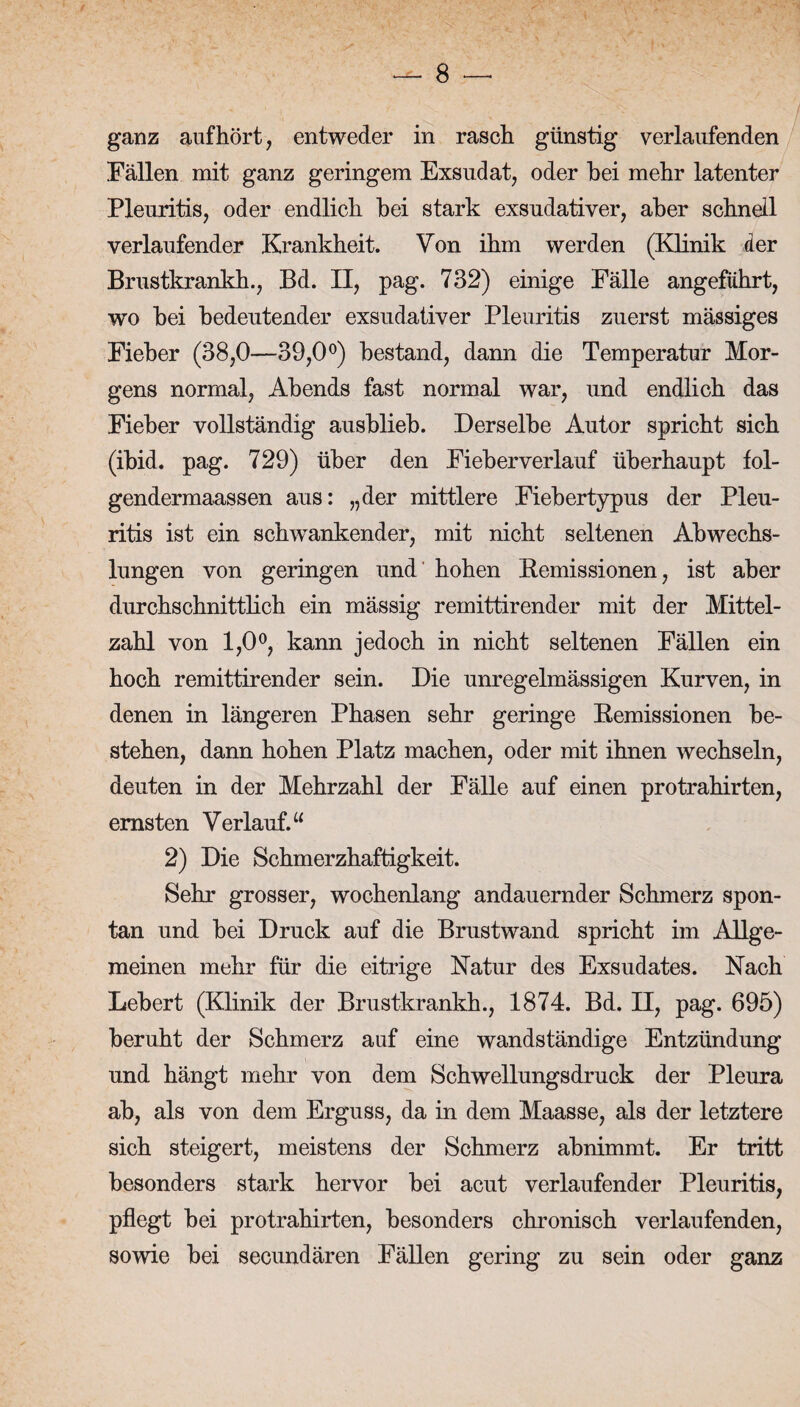 ganz auf hört, entweder in rasch günstig verlaufenden Fällen mit ganz geringem Exsudat, oder bei mehr latenter Pleuritis, oder endlich hei stark exsudativer, aber schnell verlaufender Krankheit. Von ihm werden (Klinik der Brustkrankh., Bd. II, pag. 732) einige Fälle angeführt, wo bei bedeutender exsudativer Pleuritis zuerst mässiges Fieber (38,0—39,0°) bestand, dann die Temperatur Mor¬ gens normal, Abends fast normal war, und endlich das Fieber vollständig ausblieb. Derselbe Autor spricht sich (ibid. pag. 729) über den Fieberverlauf überhaupt fol- gendermaassen aus: „der mittlere Fiebertypus der Pleu¬ ritis ist ein schwankender, mit nicht seltenen Abwechs¬ lungen von geringen und hohen Remissionen, ist aber durchschnittlich ein mässig remittirender mit der Mittel¬ zahl von 1,0°, kann jedoch in nicht seltenen Fällen ein hoch remittirender sein. Die unregelmässigen Kurven, in denen in längeren Phasen sehr geringe Remissionen be¬ stehen, dann hohen Platz machen, oder mit ihnen wechseln, deuten in der Mehrzahl der Fälle auf einen protrahirten, ernsten Verlauf.“ 2) Die Schmerzhaftigkeit. Sehr grosser, wochenlang andauernder Schmerz spon¬ tan und bei Druck auf die Brustwand spricht im Allge¬ meinen mehr für die eitrige Natur des Exsudates. Nach Lebert (Klinik der Brustkrankh., 1874. Bd. II, pag. 695) beruht der Schmerz auf eine wandständige Entzündung und hängt mehr von dem Schwellungsdruck der Pleura ab, als von dem Erguss, da in dem Maasse, als der letztere sich steigert, meistens der Schmerz abnimmt. Er tritt besonders stark hervor bei acut verlaufender Pleuritis, pflegt bei protrahirten, besonders chronisch verlaufenden, sowie bei secundären Fällen gering zu sein oder ganz