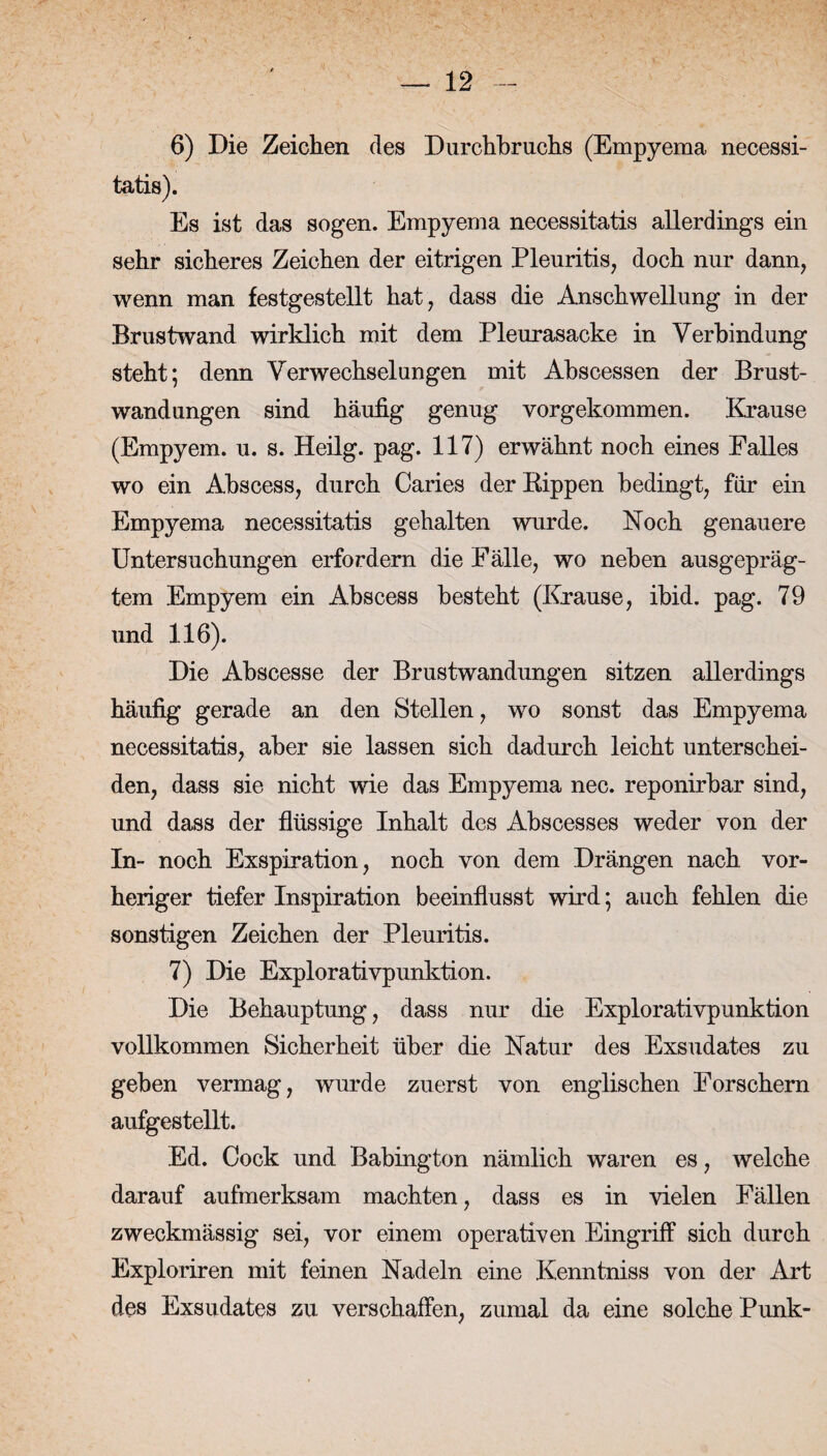 6) Die Zeichen des Durchbruchs (Empyema necessi- tatis). Es ist das sogen. Empyema necessitatis allerdings ein sehr sicheres Zeichen der eitrigen Pleuritis, doch nur dann, wenn man festgestellt hat, dass die Anschwellung in der Brustwand wirklich mit dem Pleurasacke in Verbindung steht; denn Verwechselungen mit Abscessen der Brust¬ wandungen sind häufig genug vorgekommen. Krause (Empyem, u. s. Heilg. pag. 117) erwähnt noch eines Falles wo ein Abscess, durch Caries der Rippen bedingt, für ein Empyema necessitatis gehalten wurde. Koch genauere Untersuchungen erfordern die Fälle, wo neben ausgepräg¬ tem Empyem ein Abscess besteht (Krause, ibid. pag. 79 und 116). Die Abscesse der Brustwandungen sitzen allerdings häufig gerade an den Stellen, wo sonst das Empyema necessitatis, aber sie lassen sich dadurch leicht unterschei¬ den, dass sie nicht wie das Empyema nec. reponirbar sind, und dass der flüssige Inhalt des Abscesses weder von der In- noch Exspiration, noch von dem Drängen nach vor¬ heriger tiefer Inspiration beeinflusst wird; auch fehlen die sonstigen Zeichen der Pleuritis. 7) Die Explorativpunktion. Die Behauptung, dass nur die Explorativpunktion vollkommen Sicherheit über die Natur des Exsudates zu geben vermag, wurde zuerst von englischen Forschern aufgestellt. Ed. Cock und Babington nämlich waren es, welche darauf aufmerksam machten, dass es in vielen Fällen zweckmässig sei, vor einem operativen Eingriff sich durch Exploriren mit feinen Nadeln eine Kenntniss von der Art des Exsudates zu verschaffen, zumal da eine solche Punk-