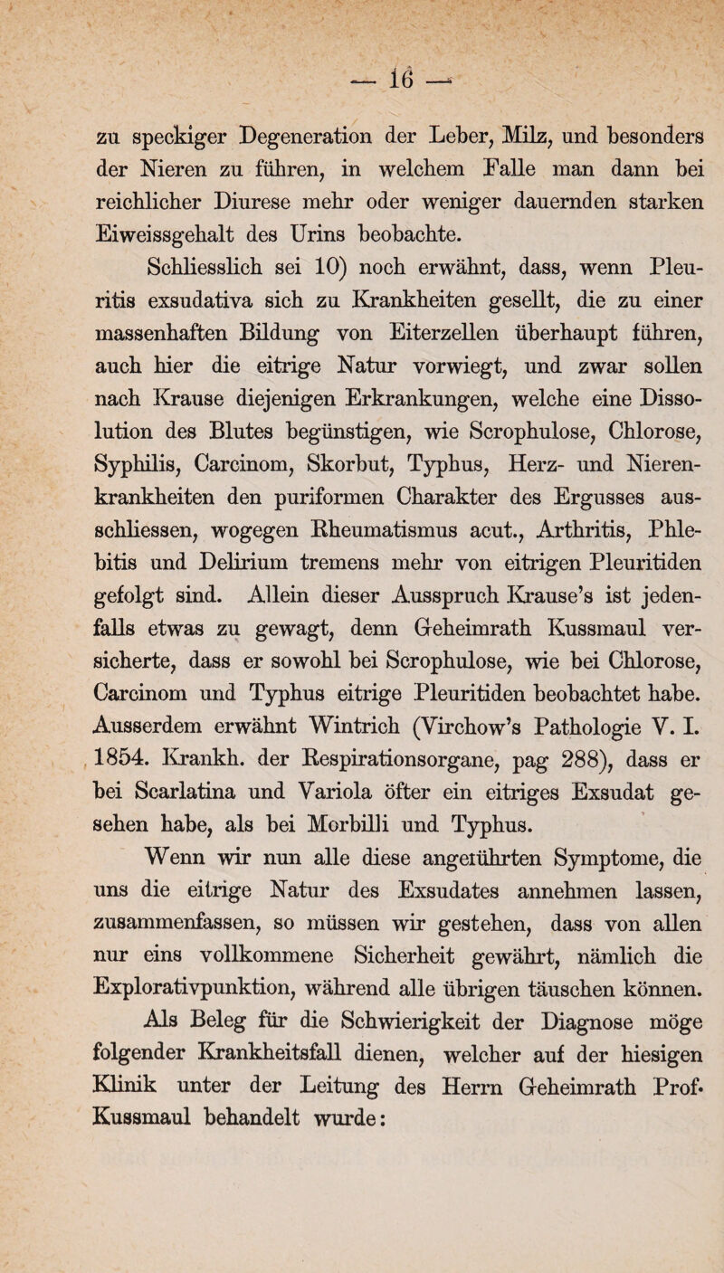 zu speckiger Degeneration der Leber, Milz, und besonders der Nieren zu führen, in welchem Falle man dann bei reichlicher Diurese mehr oder weniger dauernden starken Eiweissgehalt des Urins beobachte. Schliesslich sei 10) noch erwähnt, dass, wenn Pleu¬ ritis exsudativa sich zu Krankheiten gesellt, die zu einer massenhaften Bildung von Eiterzellen überhaupt führen, auch hier die eitrige Natur vorwiegt, und zwar sollen nach Krause diejenigen Erkrankungen, welche eine Disso¬ lution des Blutes begünstigen, wie Scrophulose, Chlorose, Syphilis, Carcinom, Skorbut, Typhus, Herz- und Nieren¬ krankheiten den puriformen Charakter des Ergusses aus- schliessen, wogegen Bheumatismus acut., Arthritis, Phle¬ bitis und Delirium tremens mehr von eitrigen Pleuritiden gefolgt sind. Allein dieser Ausspruch Krause’s ist jeden¬ falls etwas zu gewagt, denn Geheimrath Kussmaul ver¬ sicherte, dass er sowohl bei Scrophulose, wie bei Chlorose, Carcinom und Typhus eitrige Pleuritiden beobachtet habe. Ausserdem erwähnt Wintrich (Virchow’s Pathologie V. I. 1854. Krankh. der Bespirationsorgane, pag 288), dass er bei Scarlatina und Variola öfter ein eitriges Exsudat ge¬ sehen habe, als bei Morbilli und Typhus. Wenn wir nun alle diese angeiührten Symptome, die uns die eitrige Natur des Exsudates annehmen lassen, zusammenfassen, so müssen wir gestehen, dass von allen nur eins vollkommene Sicherheit gewährt, nämlich die Explorativpunktion, während alle übrigen täuschen können. Als Beleg für die Schwierigkeit der Diagnose möge folgender Krankheitsfall dienen, welcher auf der hiesigen Klinik unter der Leitung des Herrn Geheimrath Prof» Kussmaul behandelt wurde: