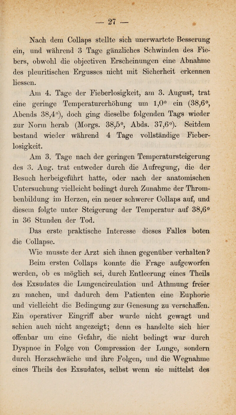 Nach dem Collaps stellte sich unerwartete Besserung ein, und während 3 Tage gänzliches Schwinden des Fie¬ bers, obwohl die objectiven Erscheinungen eine Abnahme des pleuritischen Ergusses nicht mit Sicherheit erkennen Hessen. Am 4. Tage der Fieberlosigkeit, am 3. August, trat eine geringe Temperaturerhöhung um 1,0° ein (38,6°, Abends 38,4°), doch ging dieselbe folgenden Tags wieder zur Norm herab (Morgs. 38,5°, Abds. 37,6°). Seitdem bestand wieder während 4 Tage vollständige Fieber- losigkeit. Am 3. Tage nach der geringen Temperatursteigerung des 3. Aug. trat entweder durch die Aufregung, die der Besuch herbeigeführt hatte, oder nach der anatomischen Untersuchung vielleicht bedingt durch Zunahme der Throm¬ benbildung im Herzen, ein neuer schwerer Collaps auf, und diesem folgte unter Steigerung der Temperatur auf 38,6° in 36 Stunden der Tod. Das erste praktische Interesse dieses Falles boten die Collapse. Wie musste der Arzt sich ihnen gegenüber verhalten? Beim ersten Collaps konnte die Frage aufgeworfen werden, ob es möglich sei, durch Entleerung eines Theils des Exsudates die Lungencirculation und Athmung freier zu machen, und dadurch dem Patienten eine Euphorie und vielleicht die Bedingung zur Genesung zu verschaffen. Ein operativer Eingriff aber wurde nicht gewagt und schien auch nicht angezeigt; denn es handelte sich hier offenbar um eine Gefahr, die nicht bedingt war durch Dyspnoe in Folge von Compression der Lunge, sondern durch Herzschwäche und ihre Folgen, und die Wegnahme eines Theils des Exsudates, selbst wenn sie mittelst des