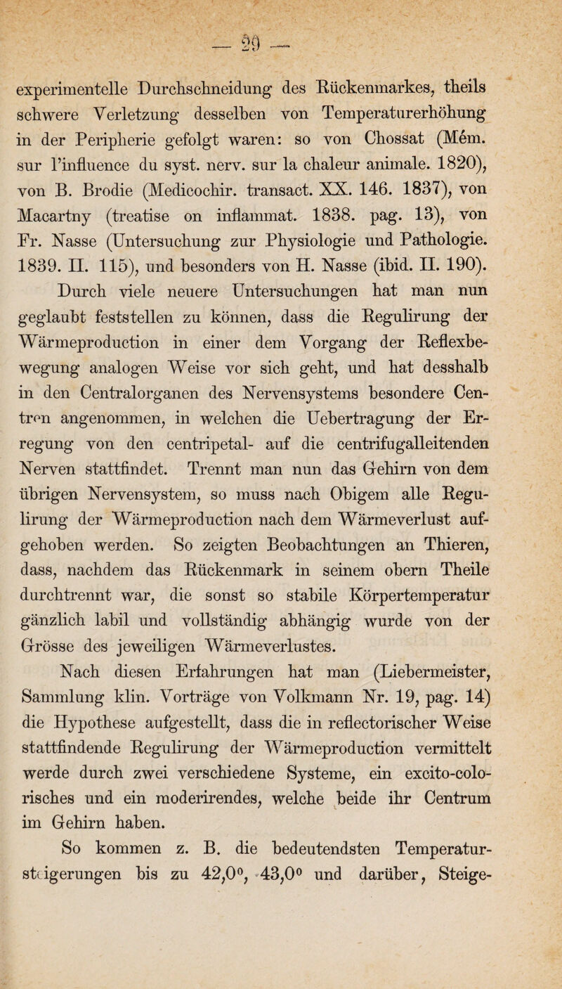 experimentelle I) urchschneidung des Rückenmarkes, tkeils schwere Verletzung desselben von Temperaturerhöhung in der Peripherie gefolgt waren: so von Chossat (Mem. sur l’infLuence du syst. nerv, sur la chaleur animale. 1820), von B. Brodie (Medicochir. transact. XX. 146. 1837), von Macartny (treatise on inflammat. 1838. pag. 13), von Fr. Nasse (Untersuchung zur Physiologie und Pathologie. 1839. Et. 115), und besonders von H. Nasse (ibid. II. 190). Durch viele neuere Untersuchungen hat man nun geglaubt feststellen zu können, dass die Regulirung der Wärmeproduction in einer dem Vorgang der Reflexbe¬ wegung analogen Weise vor sich geht, und hat desshalb in den Centralorganen des Nervensystems besondere Cen- tron angenommen, in welchen die Uebertragung der Er¬ regung von den centripetal- auf die centrifugalleitenden Nerven stattfindet. Trennt man nun das Giehirn von dem übrigen Nervensystem, so muss nach Obigem alle Regu¬ lirung der Wärmeproduction nach dem Wärmeverlust auf¬ gehoben werden. So zeigten Beobachtungen an Thieren, dass, nachdem das Rückenmark in seinem obern Theile durchtrennt war, die sonst so stabile Körpertemperatur gänzlich labil und vollständig abhängig wurde von der Grösse des jeweiligen Wärmeverlustes. Nach diesen Erfahrungen hat man (Liebermeister, Sammlung klin. Vorträge von Volkmann Nr. 19, pag. 14) die Hypothese aufgestellt, dass die in reflectorischer Weise stattfindende Regulirung der Wärmeproduction vermittelt werde durch zwei verschiedene Systeme, ein excito-colo- risches und ein raoderirendes, welche beide ihr Centrum im Gehirn haben. So kommen z. B. die bedeutendsten Temperatur¬ steigerungen bis zu 42,0°, 43,0° und darüber, Steige-