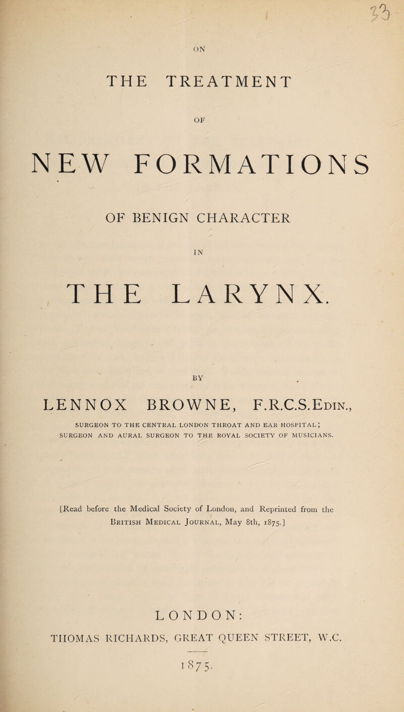 ON *1 THE TREATMENT OF NEW FORMATIONS OF BENIGN CHARACTER IN THE LARYNX. BY LENNOX BROWNE, F.R.C.S.Edin., SURGEON TO THE CENTRAL LONDON THROAT AND EAR HOSPITAL; SURGEON AND AURAL SURGEON TO THE ROYAL SOCIETY OF MUSICIANS. [Read before the Medical Society of London, and Reprinted from the British Medical Journal, May 8th, 1875.] LONDON: THOMAS RICHARDS, GREAT QUEEN STREET, W.C. 1875.