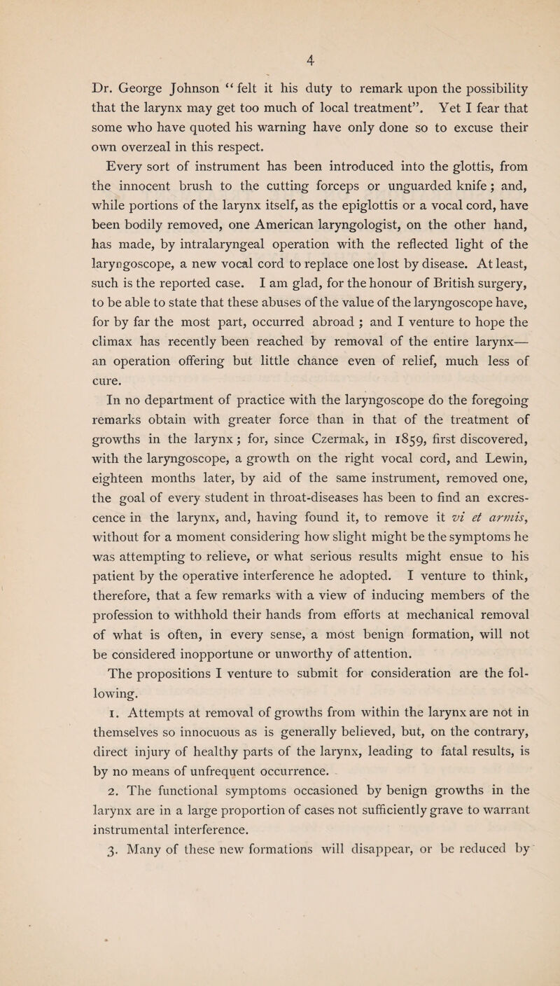 Dr. George Johnson “ felt it his duty to remark upon the possibility that the larynx may get too much of local treatment”. Yet I fear that some who have quoted his warning have only done so to excuse their own overzeal in this respect. Every sort of instrument has been introduced into the glottis, from the innocent brush to the cutting forceps or unguarded knife ; and, while portions of the larynx itself, as the epiglottis or a vocal cord, have been bodily removed, one American laryngologist, on the other hand, has made, by intralaryngeal operation with the reflected light of the laryngoscope, a new vocal cord to replace one lost by disease. At least, such is the reported case. I am glad, for the honour of British surgery, to be able to state that these abuses of the value of the laryngoscope have, for by far the most part, occurred abroad ; and I venture to hope the climax has recently been reached by removal of the entire larynx— an operation offering but little chance even of relief, much less of cure. In no department of practice with the laryngoscope do the foregoing remarks obtain with greater force than in that of the treatment of growths in the larynx; for, since Czermak, in 1859, first discovered, with the laryngoscope, a growth on the right vocal cord, and Lewin, eighteen months later, by aid of the same instrument, removed one, the goal of every student in throat-diseases has been to find an excres¬ cence in the larynx, and, having found it, to remove it vi et armis, without for a moment considering how slight might be the symptoms he was attempting to relieve, or what serious results might ensue to his patient by the operative interference he adopted. I venture to think, therefore, that a few remarks with a view of inducing members of the profession to withhold their hands from efforts at mechanical removal of what is often, in every sense, a most benign formation, will not be considered inopportune or unworthy of attention. The propositions I venture to submit for consideration are the fol¬ lowing. 1. Attempts at removal of growths from within the larynx are not in themselves so innocuous as is generally believed, but, on the contrary, direct injury of healthy parts of the larynx, leading to fatal results, is by no means of unfrequent occurrence. 2. The functional symptoms occasioned by benign growths in the larynx are in a large proportion of cases not sufficiently grave to warrant instrumental interference. 3. Many of these new formations will disappear, or be reduced by