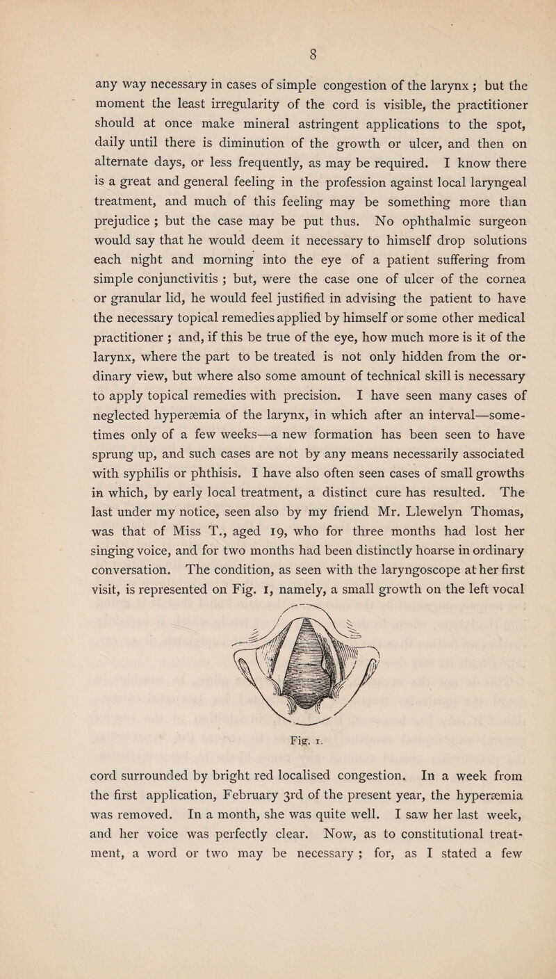 any way necessary in cases of simple congestion of the larynx ; but the moment the least irregularity of the cord is visible, the practitioner should at once make mineral astringent applications to the spot, daily until there is diminution of the growth or ulcer, and then on alternate days, or less frequently, as may be required. I know there is a great and general feeling in the profession against local laryngeal treatment, and much of this feeling may be something more than prejudice ; but the case may be put thus. No ophthalmic surgeon would say that he would deem it necessary to himself drop solutions each night and morning into the eye of a patient suffering from simple conjunctivitis ; but, were the case one of ulcer of the cornea or granular lid, he would feel justified in advising the patient to have the necessary topical remedies applied by himself or some other medical practitioner ; and, if this be true of the eye, how much more is it of the larynx, where the part to be treated is not only hidden from the or¬ dinary view, but where also some amount of technical skill is necessary to apply topical remedies with precision. I have seen many cases of neglected hypersemia of the larynx, in which after an interval—some¬ times only of a few weeks—a new formation has been seen to have sprung up, and such cases are not by any means necessarily associated with syphilis or phthisis. I have also often seen cases of small growths in which, by early local treatment, a distinct cure has resulted. The last under my notice, seen also by my friend Mr. Llewelyn Thomas, was that of Miss T., aged 19, who for three months had lost her singing voice, and for two months had been distinctly hoarse in ordinary conversation. The condition, as seen with the laryngoscope at her first visit, is represented on Fig. 1, namely, a small growth on the left vocal cord surrounded by bright red localised congestion. In a week from the first application, February 3rd of the present year, the hyperaemia was removed. In a month, she was quite well. I saw her last week, and her voice was perfectly clear. Now, as to constitutional treat¬ ment, a word or two may be necessary ; for, as I stated a few