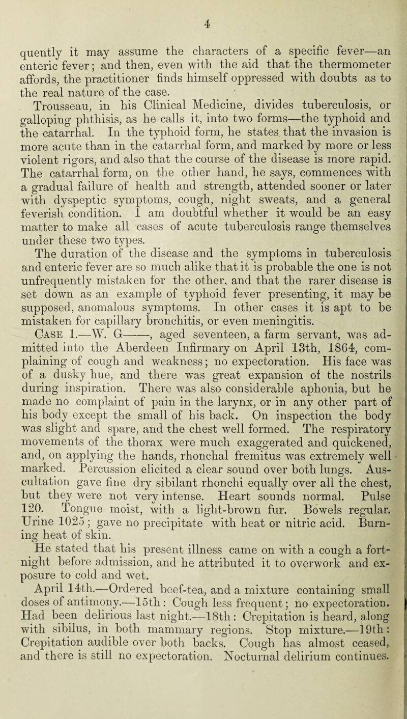 quently it may assume the characters of a specific fever—an enteric fever; and then, even with the aid that the thermometer affords, the practitioner finds himself oppressed with doubts as to the real nature of the case. Trousseau, in his Clinical Medicine, divides tuberculosis, or galloping phthisis, as he calls it, into two forms—the typhoid and the catarrhal. In the typhoid form, he states that the invasion is more acute than in the catarrhal form, and marked by more or less violent rigors, and also that the course of the disease is more rapid. The catarrhal form, on the other hand, he says, commences with a gradual failure of health and strength, attended sooner or later with dyspeptic symptoms, cough, night sweats, and a general feverish condition. I am doubtful whether it would be an easy matter to make all cases of acute tuberculosis range themselves under these two types. The duration of the disease and the symptoms in tuberculosis and enteric fever are so much alike that it is probable the one is not unfrequently mistaken for the other, and that the rarer disease is set down as an example of typhoid fever presenting, it may be supposed, anomalous symptoms. In other cases it is apt to be mistaken for capillary bronchitis, or even meningitis. Case 1.—W. G-, aged seventeen, a farm servant, was ad¬ mitted into the Aberdeen Infirmary on April 13th, 1864, com¬ plaining of cough and weakness; no expectoration. His face was of a dusky hue, and there was great expansion of the nostrils during inspiration. There was also considerable aphonia, but he made no complaint of pain in the larynx, or in any other part of his body except the small of his back. On inspection the body was slight and spare, and the chest well formed. The respiratory movements of the thorax were much exaggerated and quickened, and, on applying the hands, rhonchal fremitus was extremely well marked. Percussion elicited a clear sound over both lungs. Aus¬ cultation gave fine dry sibilant rhonchi equally over all the chest, but they were not very intense. Heart sounds normal. Pulse 120. Tongue moist, with a light-brown fur. Bowels regular. Urine 1025 ; gave no precipitate with heat or nitric acid. Burn¬ ing heat of skin. He stated that his present illness came on with a cough a fort¬ night before admission, and he attributed it to overwork and ex¬ posure to cold and wet. April 14th.—Ordered beef-tea, and a mixture containing small doses of antimony.—loth: Cough less frequent; no expectoration. J Had been delirious last night.—18th : Crepitation is heard, along with sibilus, in both mammary regions. Stop mixture.—19th: Crepitation audible over both backs. Cough has almost ceased, and there is still no expectoration. Nocturnal delirium continues.