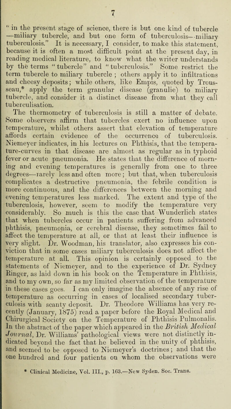 i “ in the present stage of science, there is but one kind of tubercle —miliary tubercle, and but one form of tuberculosis—-miliary tuberculosis.” It is necessary, I consider, to make this statement, because it is often a most difficult point at the present day, in reading medical literature, to know what the writer understands by the terms “tubercle” and “tuberculosis.” Some restrict the term tubercle to miliary tubercle ; others apply it to infiltrations and cheesy deposits; while others, like Empis, quoted by Trous¬ seau,* apply the term granular disease (granulie) to miliary tubercle, and consider it a distinct disease from what they call tuberculisation. The thermometry of tuberculosis is still a matter of debate. Some observers affirm that tubercles exert no influence upon temperature, whilst others assert that elevation of temperature affords certain evidence of the occurrence of tuberculosis. Niemeyer indicates, in his lectures on Phthisis, that the tempera¬ ture-curves in that disease are almost as regular as in typhoid fever or acute pneumonia. He states that the difference of morn¬ ing and evening temperatures is generally from one to three degrees—rarely less and often more ; hut that, when tuberculosis complicates a destructive pneumonia, the febrile condition is more continuous, and the differences between the morning and evening temperatures less marked. The extent and type of the tuberculosis, however, seem to modify the temperature very considerably. So much is this the case that Wunderlich states that when tubercles occur in patients suffering from advanced phthisis, pneumonia, or cerebral disease, they sometimes fail to affect the temperature at all, or that at least then' influence is very slight. Dr. Woodman, his translator, also expresses his con¬ viction that in some cases miliary tuberculosis does not affect the temperature at all. This opinion is certainly opposed to the statements of Niemeyer, and to the experience of Dr. Sydney Ringer, as laid down in his book on the Temperature in Phthisis, and to my own, so far as my limited observation of the temperature in these cases goes. I can only imagine the absence of any rise ol temperature as occurring in cases of localised secondary tuber¬ culosis with scanty deposit. Dr. Theodore Williams has very re¬ cently (January, 1875) read a paper before the Royal Medical and Chirurgical Society on the Temperature of Phthisis Pulmonalis. In the abstract of the paper which appeared in the British Medical Journal, Dr. Williams’ pathological views were not distinctly in¬ dicated beyond the fact that he believed in the unity of phthisis, and seemed to be opposed to Niemeyers doctrines; and that the one hundred and four patients on whom the observations were * Clinical Medicine, Yol. III., p. 163.—New Syden. Soc. Trans.