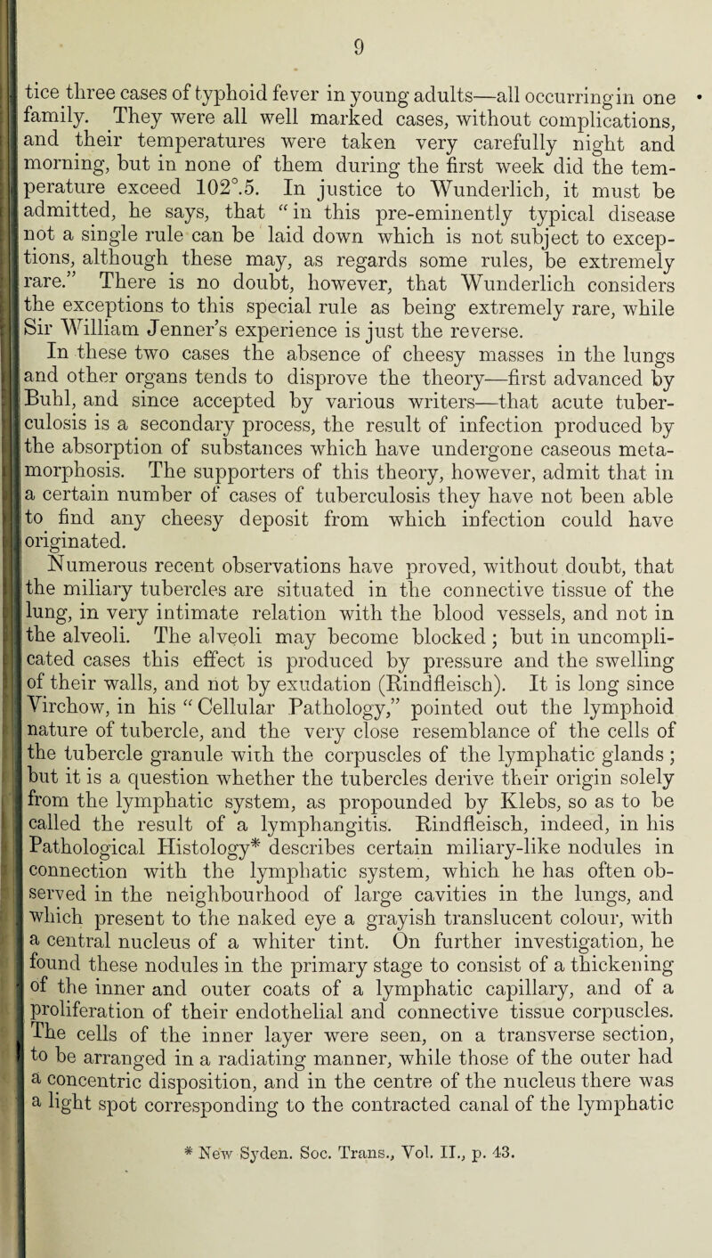 I tice three cases of typhoid fever in young adults-—all occurringin one • I family. They were all well marked cases, without complications, land their temperatures were taken very carefully night and I morning, but in none of them during the first week did the tem- jperature exceed 102°.5. In justice to Wunderlich, it must be I admitted, he says, that “ in this pre-eminently typical disease I not a single rule can be laid down which is not subject to excep- J tions, although these may, as regards some rules, be extremely ■ rare.” There is no doubt, however, that Wunderlich considers I the exceptions to this special rule as being extremely rare, while ■ Sir William Jenner’s experience is just the reverse. In these two cases the absence of cheesy masses in the lungs land other organs tends to disprove the theory—first advanced by I Buhl, and since accepted by various writers—that acute tuber- Iculosis is a secondary process, the result of infection produced by ■ the absorption of substances which have undergone caseous meta- jjmorphosis. The supporters of this theory, however, admit that in la certain number of cases of tuberculosis they have not been able I to find any cheesy deposit from which infection could have I originated. Numerous recent observations have proved, without doubt, that r the miliary tubercles are situated in the connective tissue of the I lung, in very intimate relation with the blood vessels, and not in the alveoli. The alveoli may become blocked; but in uncompli- || cated cases this effect is produced by pressure and the swelling of their walls, and not by exudation (Rindfleisch). It is long since Virchow, in his “ Cellular Pathology,” pointed out the lymphoid | nature of tubercle, and the very close resemblance of the cells of 3 the tubercle granule with the corpuscles of the lymphatic glands ; but it is a question whether the tubercles derive their origin solely I from the lymphatic system, as propounded by Klebs, so as to be i] called the result of a lymphangitis. Rindfleisch, indeed, in his I Pathological Histology* describes certain miliary-like nodules in I connection with the lymphatic system, which he has often ob- I served in the neighbourhood of large cavities in the lungs, and I which present to the naked eye a grayish translucent colour, with 1 a central nucleus of a whiter tint. On further investigation, he || found these nodules in the primary stage to consist of a thickening I of the inner and outer coats of a lymphatic capillary, and of a j proliferation of their endothelial and connective tissue corpuscles. 1 The cells of the inner layer were seen, on a transverse section, I to be arranged in a radiating manner, while those of the outer had I a concentric disposition, and in the centre of the nucleus there was a light spot corresponding to the contracted canal of the lymphatic # New Syden. Soc. Trans., Vol. II., p. 43.