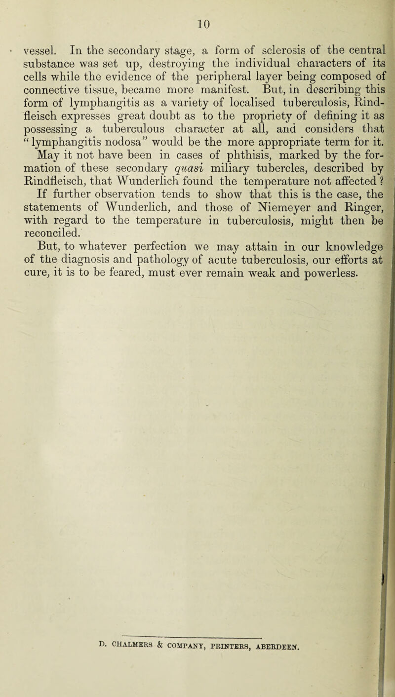 vessel. In the secondary stage, a form of sclerosis of the central substance was set up, destroying the individual characters of its cells while the evidence of the peripheral layer being composed of connective tissue, became more manifest. But, in describing this form of lymphangitis as a variety of localised tuberculosis, Rind- fleisch expresses great doubt as to the propriety of defining it as possessing a tuberculous character at all, and considers that “ lymphangitis nodosa” would be the more appropriate term for it. May it not have been in cases of phthisis, marked by the for¬ mation of these secondary quasi miliary tubercles, described by Rindfleisch, that Wunderlich found the temperature not affected ? If further observation tends to show that this is the case, the statements of Wunderlich, and those of Niemeyer and Ringer, with regard to the temperature in tuberculosis, might then be reconciled. But, to whatever perfection we may attain in our knowledge of the diagnosis and pathology of acute tuberculosis, our efforts at cure, it is to be feared, must ever remain weak and powerless. 1 I 1 D. CHALMERS & COMPANY, PRINTERS, ABERDEEN.