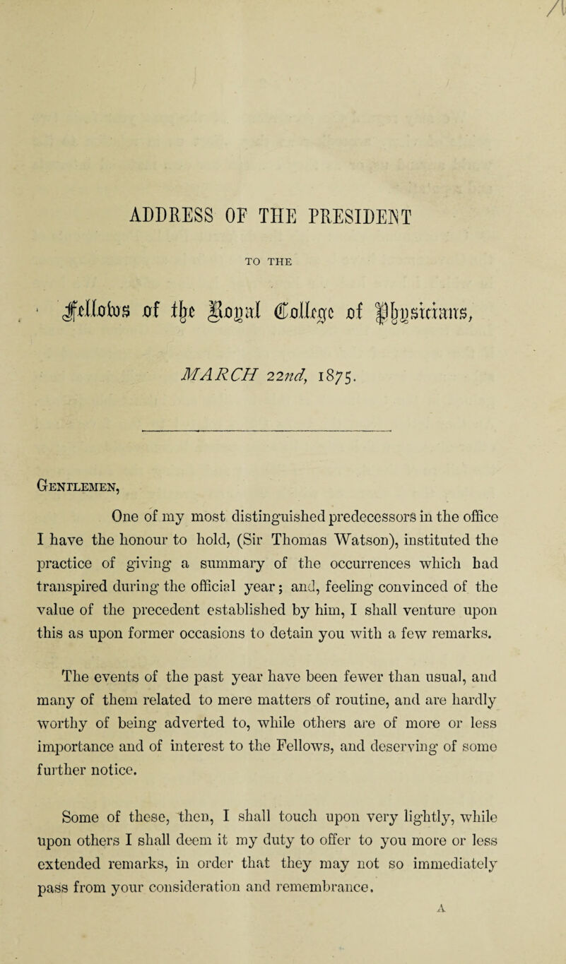 ADDRESS OP THE PRESIDENT TO THE JjtKotos of flje gonal CoIImjc of fUj^sitiaus, MARCH 22nd, 1875. Gentlemen, One of my most distinguished predecessors in the office I have the honour to hold, (Sir Thomas Watson), instituted the practice of giving a summary of the occurrences which had transpired during the official year; and, feeling convinced of the value of the precedent established by him, I shall venture upon this as upon former occasions to detain you with a few remarks. The events of the past year have been fewer than usual, and many of them related to mere matters of routine, and are hardly worthy of being adverted to, while others are of more or less importance and of interest to the Fellows, and deserving of some further notice. Some of these, then, I shall touch upon very lightly, while upon others I shall deem it my duty to offer to you more or less extended remarks, in order that they may not so immediately pass from your consideration and remembrance. A