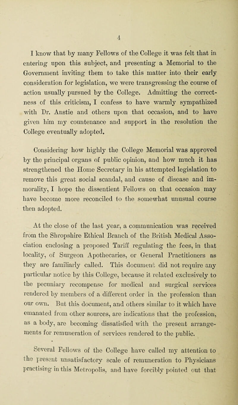 I know that by many Fellows of the College it was felt that in entering npon this subject, and presenting a Memorial to the Government inviting them to take this matter into their early consideration for legislation, we were transgressing the course of action usually pursued by the College. Admitting the correct¬ ness of this criticism, I confess to have warmly sympathized with Dr. Anstie and others upon that occasion, and to have given him my countenance and support in the resolution the College eventually adopted. Considering how highly the College Memorial was approved by the principal organs of public opinion, and how much it has strengthened the Home Secretary in his attempted legislation to remove this great social scandal, and cause of disease and im¬ morality, I hope the dissentient Fellows on that occasion may have become more reconciled to the somewhat unusual course then adopted. At the close of the last year, a communication was received from the Shropshire Ethical Branch of the British Medical Asso¬ ciation enclosing a proposed Tariff regulating the fees, in that locality, of Surgeon Apothecaries, or General Practitioners as they are familiarly called. This document did not require any particular notice by this College, because it related exclusively to the pecuniary recompense for medical and surgical services rendered by members of a different order in the profession than our own. But this document, and others similar to it which have emanated from other sources, are indications that the profession, as a body, are becoming dissatisfied with the present arrange¬ ments for remuneration of services rendered to the public. Several Fellows of the College have called my attention to the present unsatisfactory scale of remuneration to Physicians practising in this Metropolis, and have forcibly pointed out that