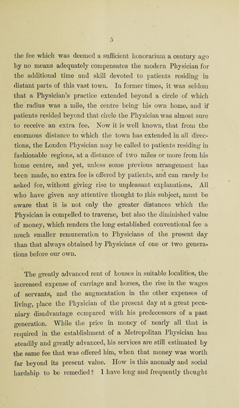 the fee which was deemed a sufficient honorarium a century ago by no means adequately compensates the modern Physician for the additional time and skill devoted to patients residing in distant parts of this vast town. In former times, it was seldom that a Physician’s practice extended beyond a circle of which the radius was a mile, the centre being his own home, and if patients resided beyond that circle the Physician was almost sure to receive an extra fee. Now it is well known, that from the enormous distance to which the town has extended in all direc¬ tions, the London Physician may be called to patients residing in fashionable regions, at a distance of two miles or more from his home centre, and yet, unless some previous arrangement has been made, no extra fee is offered by patients, and can rarely be asked for, without giving rise to unpleasant explanations. All who have given any attentive thought to this subject, must be aware that it is not only the greater distances which the Physician is compelled to traverse, but also the diminished value of money, which renders the long established conventional fee a much smaller remuneration to Physicians of the present day than that always obtained by Physicians of one or two genera¬ tions before our own. The greatly advanced rent of houses in suitable localities, the increased expense of carriage and horses, the rise in the wages of servants, and the augmentation in the other expenses of living, place the Physician of the present day at a great pecu¬ niary disadvantage compared with his predecessors of a past generation. While the price in money of nearly all that is required in the establishment of a Metropolitan Physician has steadily and greatly advanced, his services are still estimated by the same fee that was offered him, when that money was worth far beyond its present value. How is this anomaly and social hardship to be remedied? 1 have long and frequently thought